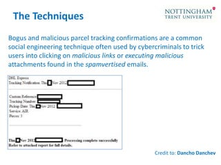 The Techniques
Bogus and malicious parcel tracking confirmations are a common
social engineering technique often used by cybercriminals to trick
users into clicking on malicious links or executing malicious
attachments found in the spamvertised emails.

Credit to: Dancho Danchev

 