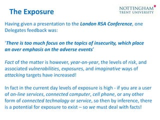The Exposure
Having given a presentation to the London RSA Conference, one
Delegates feedback was:
‘There is too much focus on the topics of insecurity, which place
an over emphasis on the adverse events’
Fact of the matter is however, year-on-year, the levels of risk, and
associated vulnerabilities, exposures, and imaginative ways of
attacking targets have increased!
In fact in the current day levels of exposure is high - if you are a user
of on-line services, connected computer, cell phone, or any other
form of connected technology or service, so then by inference, there
is a potential for exposure to exist – so we must deal with facts!

 