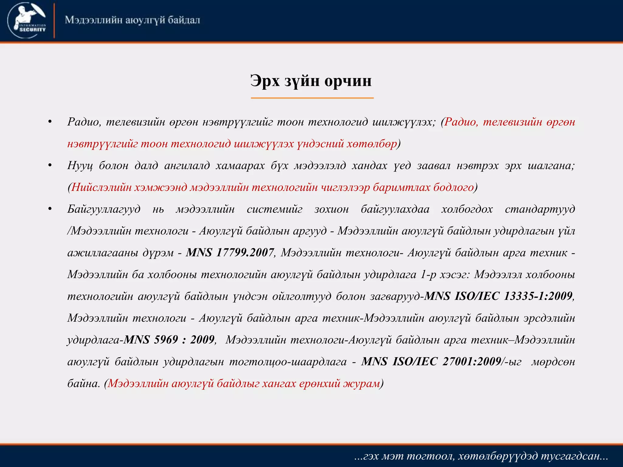 • Радио, телевизийн өргөн нэвтрүүлгийг тоон технологид шилжүүлэх; (Радио, телевизийн өргөн
нэвтрүүлгийг тоон технологид шилжүүлэх үндэсний хөтөлбөр)
• Нууц болон далд ангилалд хамаарах бүх мэдээлэлд хандах үед заавал нэвтрэх эрх шалгана;
(Нийслэлийн хэмжээнд мэдээллийн технологийн чиглэлээр баримтлах бодлого)
• Байгууллагууд нь мэдээллийн системийг зохион байгуулахдаа холбогдох стандартууд
/Мэдээллийн технологи - Аюулгүй байдлын аргууд - Мэдээллийн аюулгүй байдлын удирдлагын үйл
ажиллагааны дүрэм - MNS 17799.2007, Мэдээллийн технологи- Аюулгүй байдлын арга техник -
Мэдээллийн ба холбооны технологийн аюулгүй байдлын удирдлага 1-р хэсэг: Мэдээлэл холбооны
технологийн аюулгүй байдлын үндсэн ойлголтууд болон загварууд-MNS ISO/IEC 13335-1:2009,
Мэдээллийн технологи - Аюулгүй байдлын арга техник-Мэдээллийн аюулгүй байдлын эрсдэлийн
удирдлага-MNS 5969 : 2009, Мэдээллийн технологи-Аюулгүй байдлын арга техник–Мэдээллийн
аюулгүй байдлын удирдлагын тогтолцоо-шаардлага - MNS ISO/IEC 27001:2009/-ыг мөрдсөн
байна. (Мэдээллийн аюулгүй байдлыг хангах ерөнхий журам)
...гэх мэт тогтоол, хөтөлбөрүүдэд тусгагдсан...
Эрх зүйн орчин
 