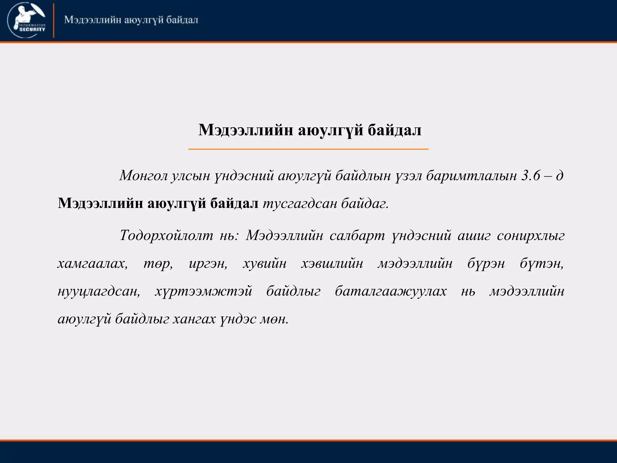 Тодорхойлолт нь: Мэдээллийн салбарт үндэсний ашиг сонирхлыг
хамгаалах, төр, иргэн, хувийн хэвшлийн мэдээллийн бүрэн бүтэн,
нууцлагдсан, хүртээмжтэй байдлыг баталгаажуулах нь мэдээллийн
аюулгүй байдлыг хангах үндэс мөн.
Мэдээллийн аюулгүй байдал
Монгол улсын үндэсний аюулгүй байдлын үзэл баримтлалын 3.6 – д
Мэдээллийн аюулгүй байдал тусгагдсан байдаг.
 