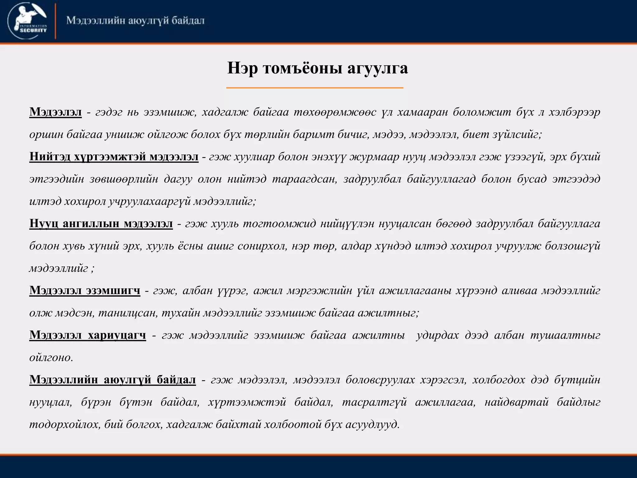 Нэр томъѐоны агуулга
Мэдээлэл - гэдэг нь эзэмшиж, хадгалж байгаа төхөөрөмжөөс үл хамааран боломжит бүх л хэлбэрээр
оршин байгаа уншиж ойлгож болох бүх төрлийн баримт бичиг, мэдээ, мэдээлэл, биет зүйлсийг;
Нийтэд хүртээмжтэй мэдээлэл - гэж хуулиар болон энэхүү журмаар нууц мэдээлэл гэж үзээгүй, эрх бүхий
этгээдийн зөвшөөрлийн дагуу олон нийтэд тараагдсан, задруулбал байгууллагад болон бусад этгээдэд
илтэд хохирол учруулахааргүй мэдээллийг;
Нууц ангиллын мэдээлэл - гэж хууль тогтоомжид нийцүүлэн нууцалсан бөгөөд задруулбал байгууллага
болон хувь хүний эрх, хууль ѐсны ашиг сонирхол, нэр төр, алдар хүндэд илтэд хохирол учруулж болзошгүй
мэдээллийг ;
Мэдээлэл эзэмшигч - гэж, албан үүрэг, ажил мэргэжлийн үйл ажиллагааны хүрээнд аливаа мэдээллийг
олж мэдсэн, танилцсан, тухайн мэдээллийг эзэмшиж байгаа ажилтныг;
Мэдээлэл хариуцагч - гэж мэдээллийг эзэмшиж байгаа ажилтны удирдах дээд албан тушаалтныг
ойлгоно.
Мэдээллийн аюулгүй байдал - гэж мэдээлэл, мэдээлэл боловсруулах хэрэгсэл, холбогдох дэд бүтцийн
нууцлал, бүрэн бүтэн байдал, хүртээмжтэй байдал, тасралтгүй ажиллагаа, найдвартай байдлыг
тодорхойлох, бий болгох, хадгалж байхтай холбоотой бүх асуудлууд.
 