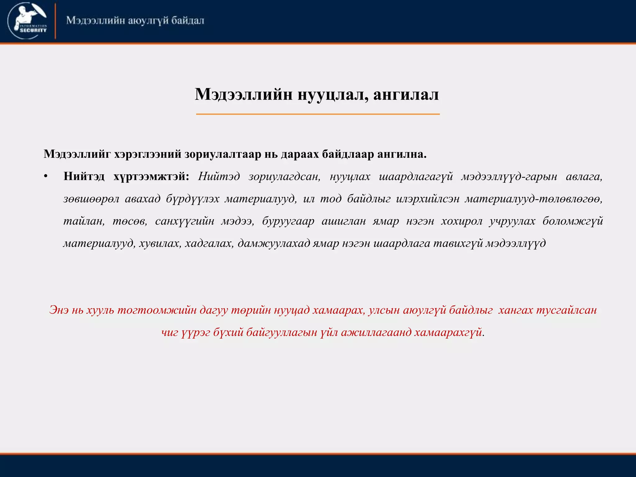 Мэдээллийн нууцлал, ангилал
Мэдээллийг хэрэглээний зориулалтаар нь дараах байдлаар ангилна.
• Нийтэд хүртээмжтэй: Нийтэд зориулагдсан, нууцлах шаардлагагүй мэдээллүүд-гарын авлага,
зөвшөөрөл авахад бүрдүүлэх материалууд, ил тод байдлыг илэрхийлсэн материалууд-төлөвлөгөө,
тайлан, төсөв, санхүүгийн мэдээ, буруугаар ашиглан ямар нэгэн хохирол учруулах боломжгүй
материалууд, хувилах, хадгалах, дамжуулахад ямар нэгэн шаардлага тавихгүй мэдээллүүд
Энэ нь хууль тогтоомжийн дагуу төрийн нууцад хамаарах, улсын аюулгүй байдлыг хангах тусгайлсан
чиг үүрэг бүхий байгууллагын үйл ажиллагаанд хамаарахгүй.
 
