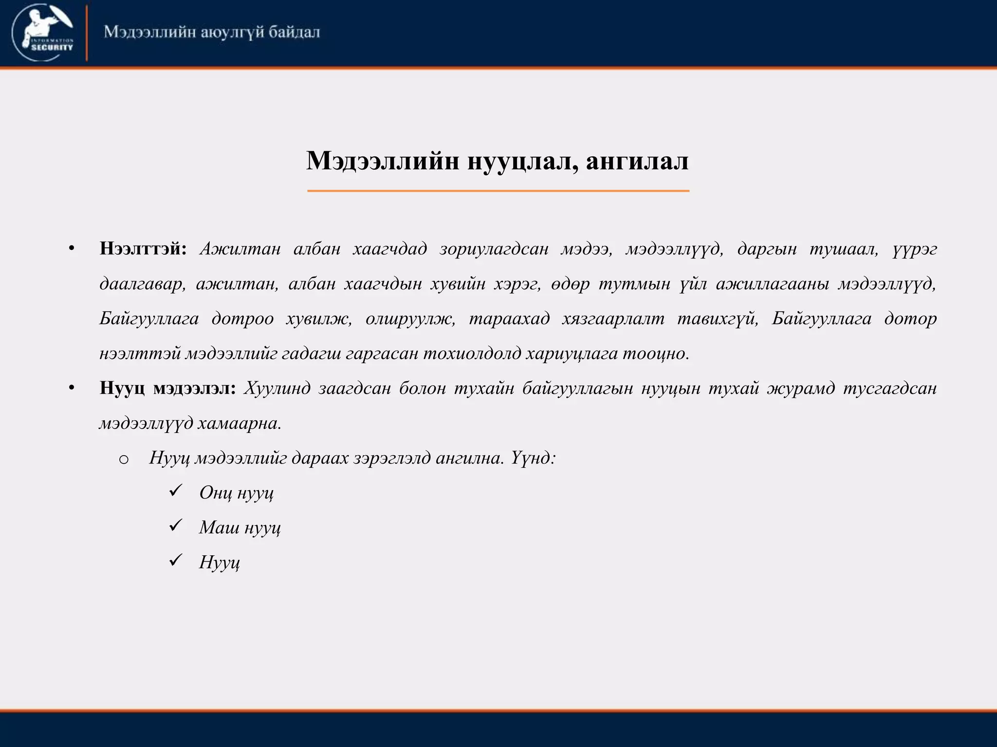 • Нээлттэй: Ажилтан албан хаагчдад зориулагдсан мэдээ, мэдээллүүд, даргын тушаал, үүрэг
даалгавар, ажилтан, албан хаагчдын хувийн хэрэг, өдөр тутмын үйл ажиллагааны мэдээллүүд,
Байгууллага дотроо хувилж, олшруулж, тараахад хязгаарлалт тавихгүй, Байгууллага дотор
нээлттэй мэдээллийг гадагш гаргасан тохиолдолд хариуцлага тооцно.
• Нууц мэдээлэл: Хуулинд заагдсан болон тухайн байгууллагын нууцын тухай журамд тусгагдсан
мэдээллүүд хамаарна.
o Нууц мэдээллийг дараах зэрэглэлд ангилна. Үүнд:
 Онц нууц
 Маш нууц
 Нууц
Мэдээллийн нууцлал, ангилал
 