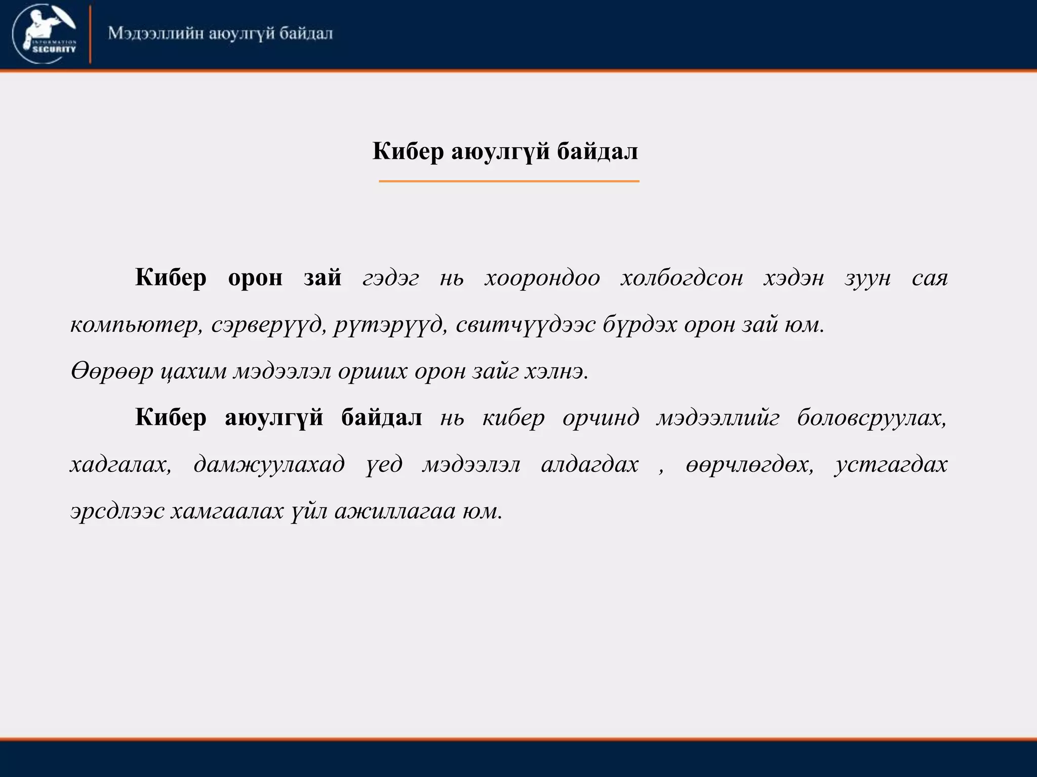 Кибер орон зай гэдэг нь хоорондоо холбогдсон хэдэн зуун сая
компьютер, сэрверүүд, рүтэрүүд, свитчүүдээс бүрдэх орон зай юм.
Өөрөөр цахим мэдээлэл орших орон зайг хэлнэ.
Кибер аюулгүй байдал нь кибер орчинд мэдээллийг боловсруулах,
хадгалах, дамжуулахад үед мэдээлэл алдагдах , өөрчлөгдөх, устгагдах
эрсдлээс хамгаалах үйл ажиллагаа юм.
Кибер аюулгүй байдал
 
