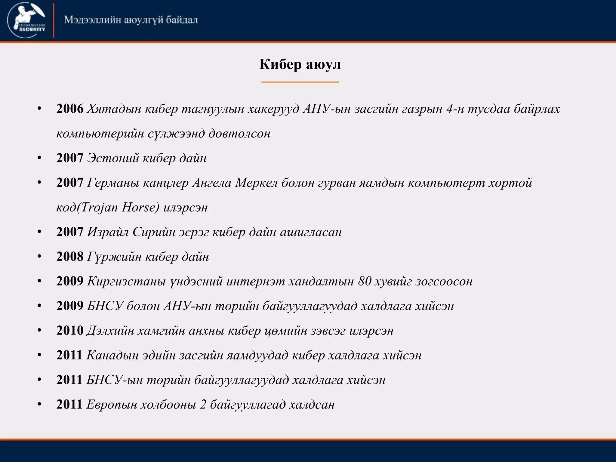• 2006 Хятадын кибер тагнуулын хакерууд АНУ-ын засгийн газрын 4-н тусдаа байрлах
компьютерийн сүлжээнд довтолсон
• 2007 Эстоний кибер дайн
• 2007 Германы канцлер Ангела Меркел болон гурван яамдын компьютерт хортой
код(Trojan Horse) илэрсэн
• 2007 Израйл Сирийн эсрэг кибер дайн ашигласан
• 2008 Гүржийн кибер дайн
• 2009 Киргизстаны үндэсний интернэт хандалтын 80 хувийг зогсоосон
• 2009 БНСУ болон АНУ-ын төрийн байгууллагуудад халдлага хийсэн
• 2010 Дэлхийн хамгийн анхны кибер цөмийн зэвсэг илэрсэн
• 2011 Канадын эдийн засгийн яамдуудад кибер халдлага хийсэн
• 2011 БНСУ-ын төрийн байгууллагуудад халдлага хийсэн
• 2011 Европын холбооны 2 байгууллагад халдсан
Кибер аюул
 