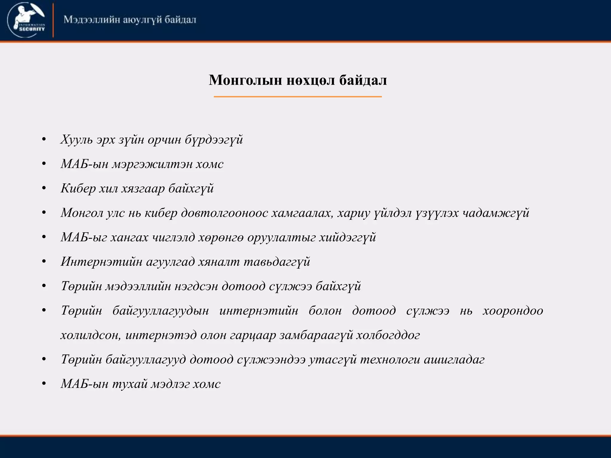 • Хууль эрх зүйн орчин бүрдээгүй
• МАБ-ын мэргэжилтэн хомс
• Кибер хил хязгаар байхгүй
• Монгол улс нь кибер довтолгооноос хамгаалах, хариу үйлдэл үзүүлэх чадамжгүй
• МАБ-ыг хангах чиглэлд хөрөнгө оруулалтыг хийдэггүй
• Интернэтийн агуулгад хяналт тавьдаггүй
• Төрийн мэдээллийн нэгдсэн дотоод сүлжээ байхгүй
• Төрийн байгууллагуудын интернэтийн болон дотоод сүлжээ нь хоорондоо
холилдсон, интернэтэд олон гарцаар замбараагүй холбогддог
• Төрийн байгууллагууд дотоод сүлжээндээ утасгүй технологи ашигладаг
• МАБ-ын тухай мэдлэг хомс
Монголын нөхцөл байдал
 