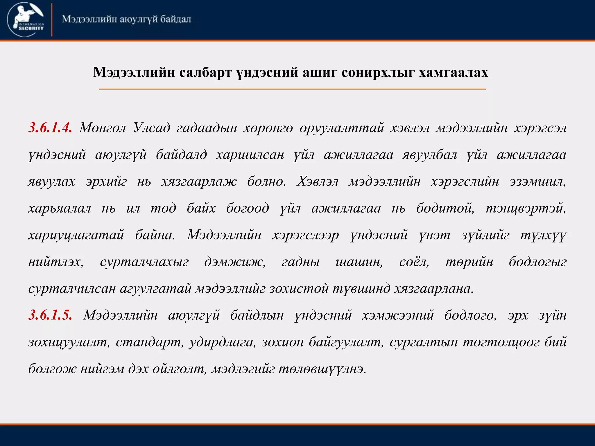 3.6.1.4. Монгол Улсад гадаадын хөрөнгө оруулалттай хэвлэл мэдээллийн хэрэгсэл
үндэсний аюулгүй байдалд харшилсан үйл ажиллагаа явуулбал үйл ажиллагаа
явуулах эрхийг нь хязгаарлаж болно. Хэвлэл мэдээллийн хэрэгслийн эзэмшил,
харьяалал нь ил тод байх бөгөөд үйл ажиллагаа нь бодитой, тэнцвэртэй,
хариуцлагатай байна. Мэдээллийн хэрэгслээр үндэсний үнэт зүйлийг түлхүү
нийтлэх, сурталчлахыг дэмжиж, гадны шашин, соѐл, төрийн бодлогыг
сурталчилсан агуулгатай мэдээллийг зохистой түвшинд хязгаарлана.
3.6.1.5. Мэдээллийн аюулгүй байдлын үндэсний хэмжээний бодлого, эрх зүйн
зохицуулалт, стандарт, удирдлага, зохион байгуулалт, сургалтын тогтолцоог бий
болгож нийгэм дэх ойлголт, мэдлэгийг төлөвшүүлнэ.
Мэдээллийн салбарт үндэсний ашиг сонирхлыг хамгаалах
 