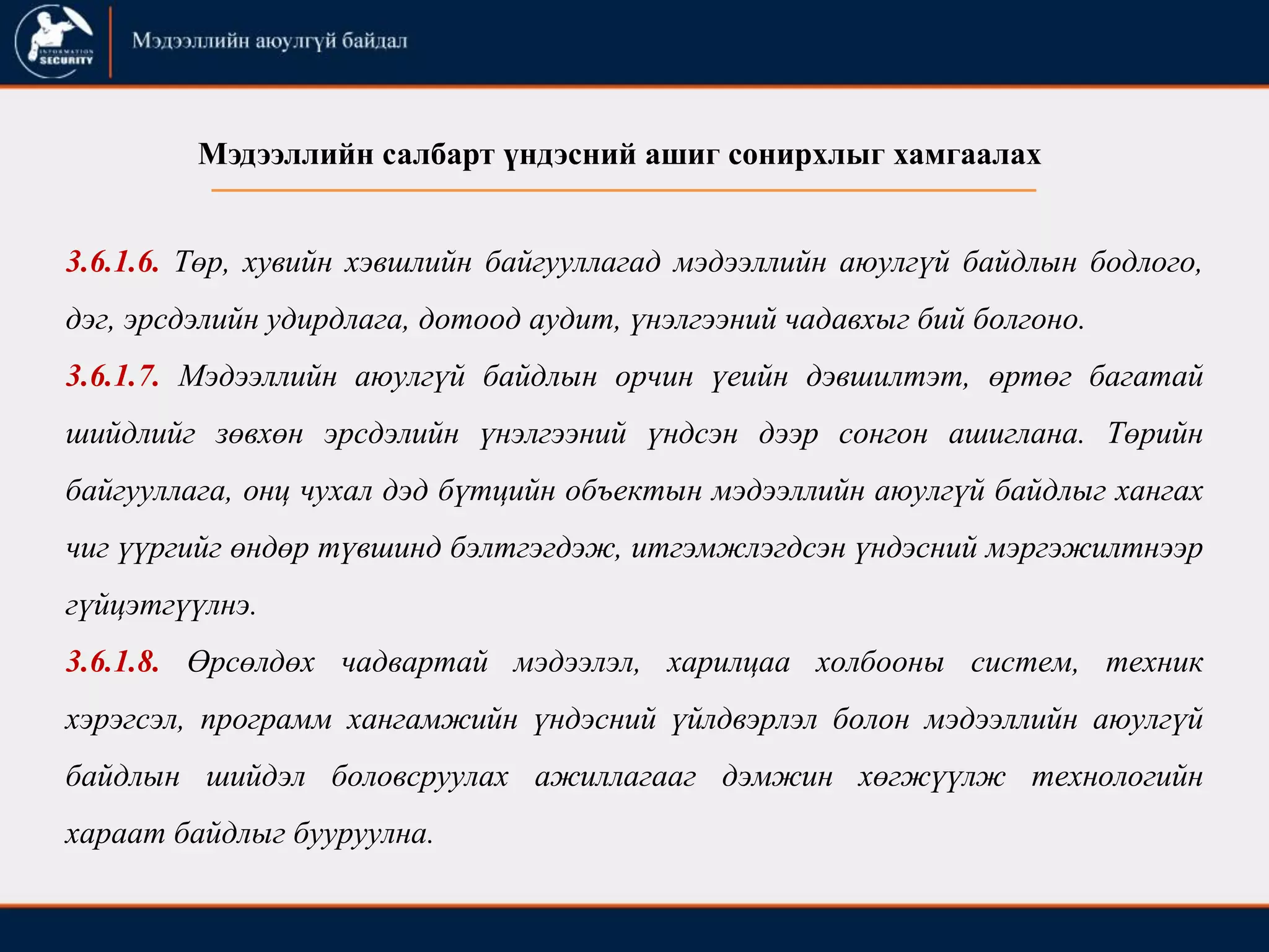 3.6.1.6. Төр, хувийн хэвшлийн байгууллагад мэдээллийн аюулгүй байдлын бодлого,
дэг, эрсдэлийн удирдлага, дотоод аудит, үнэлгээний чадавхыг бий болгоно.
3.6.1.7. Мэдээллийн аюулгүй байдлын орчин үеийн дэвшилтэт, өртөг багатай
шийдлийг зөвхөн эрсдэлийн үнэлгээний үндсэн дээр сонгон ашиглана. Төрийн
байгууллага, онц чухал дэд бүтцийн объектын мэдээллийн аюулгүй байдлыг хангах
чиг үүргийг өндөр түвшинд бэлтгэгдэж, итгэмжлэгдсэн үндэсний мэргэжилтнээр
гүйцэтгүүлнэ.
3.6.1.8. Өрсөлдөх чадвартай мэдээлэл, харилцаа холбооны систем, техник
хэрэгсэл, программ хангамжийн үндэсний үйлдвэрлэл болон мэдээллийн аюулгүй
байдлын шийдэл боловсруулах ажиллагааг дэмжин хөгжүүлж технологийн
хараат байдлыг бууруулна.
Мэдээллийн салбарт үндэсний ашиг сонирхлыг хамгаалах
 