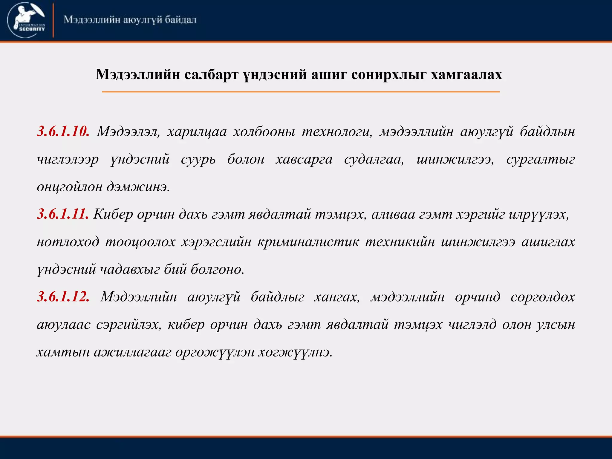 3.6.1.10. Мэдээлэл, харилцаа холбооны технологи, мэдээллийн аюулгүй байдлын
чиглэлээр үндэсний суурь болон хавсарга судалгаа, шинжилгээ, сургалтыг
онцгойлон дэмжинэ.
3.6.1.11. Кибер орчин дахь гэмт явдалтай тэмцэх, аливаа гэмт хэргийг илрүүлэх,
нотлоход тооцоолох хэрэгслийн криминалистик техникийн шинжилгээ ашиглах
үндэсний чадавхыг бий болгоно.
3.6.1.12. Мэдээллийн аюулгүй байдлыг хангах, мэдээллийн орчинд сөргөлдөх
аюулаас сэргийлэх, кибер орчин дахь гэмт явдалтай тэмцэх чиглэлд олон улсын
хамтын ажиллагааг өргөжүүлэн хөгжүүлнэ.
Мэдээллийн салбарт үндэсний ашиг сонирхлыг хамгаалах
 