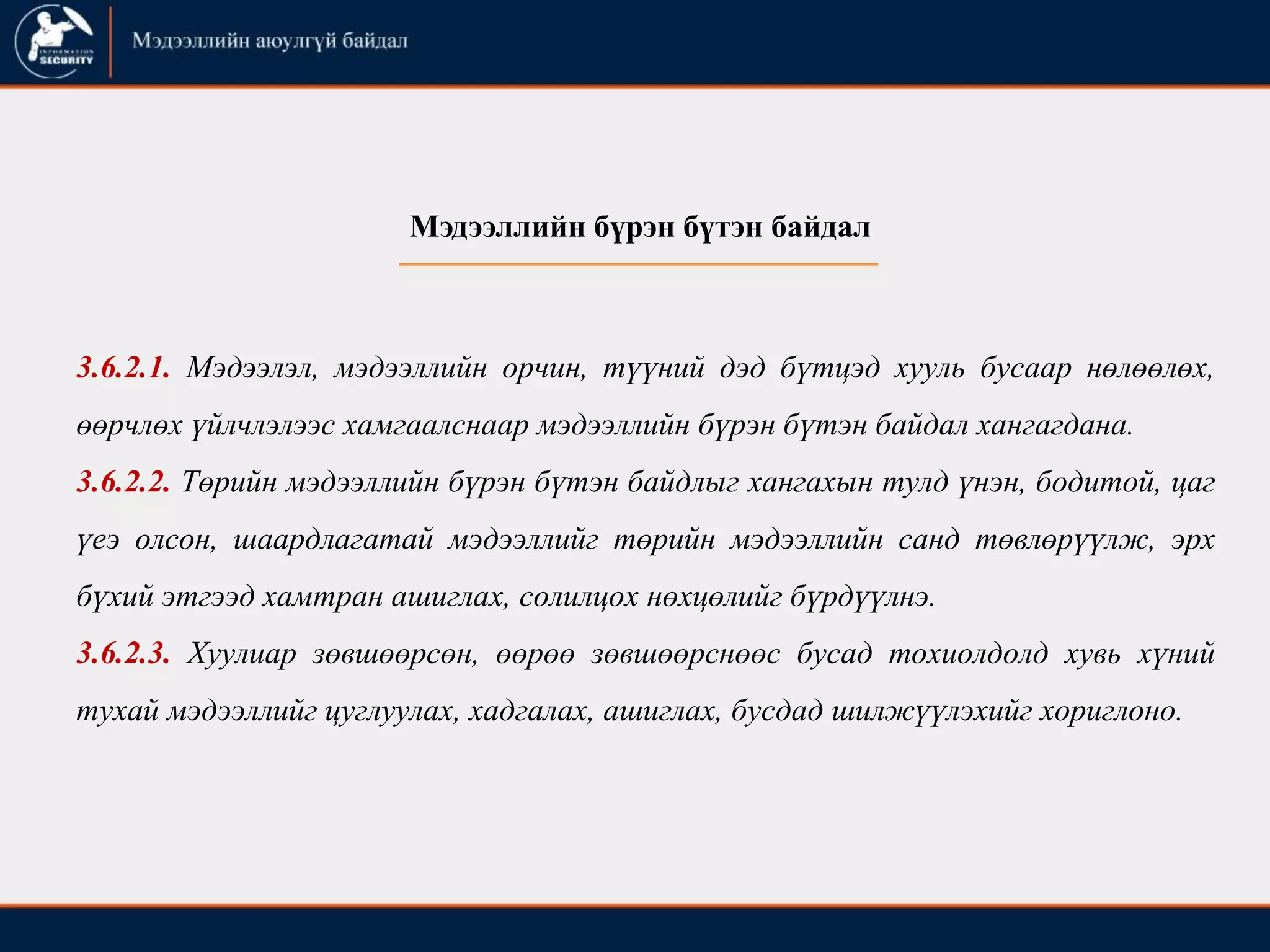 3.6.2.1. Мэдээлэл, мэдээллийн орчин, түүний дэд бүтцэд хууль бусаар нөлөөлөх,
өөрчлөх үйлчлэлээс хамгаалснаар мэдээллийн бүрэн бүтэн байдал хангагдана.
3.6.2.2. Төрийн мэдээллийн бүрэн бүтэн байдлыг хангахын тулд үнэн, бодитой, цаг
үеэ олсон, шаардлагатай мэдээллийг төрийн мэдээллийн санд төвлөрүүлж, эрх
бүхий этгээд хамтран ашиглах, солилцох нөхцөлийг бүрдүүлнэ.
3.6.2.3. Хуулиар зөвшөөрсөн, өөрөө зөвшөөрснөөс бусад тохиолдолд хувь хүний
тухай мэдээллийг цуглуулах, хадгалах, ашиглах, бусдад шилжүүлэхийг хориглоно.
Мэдээллийн бүрэн бүтэн байдал
 