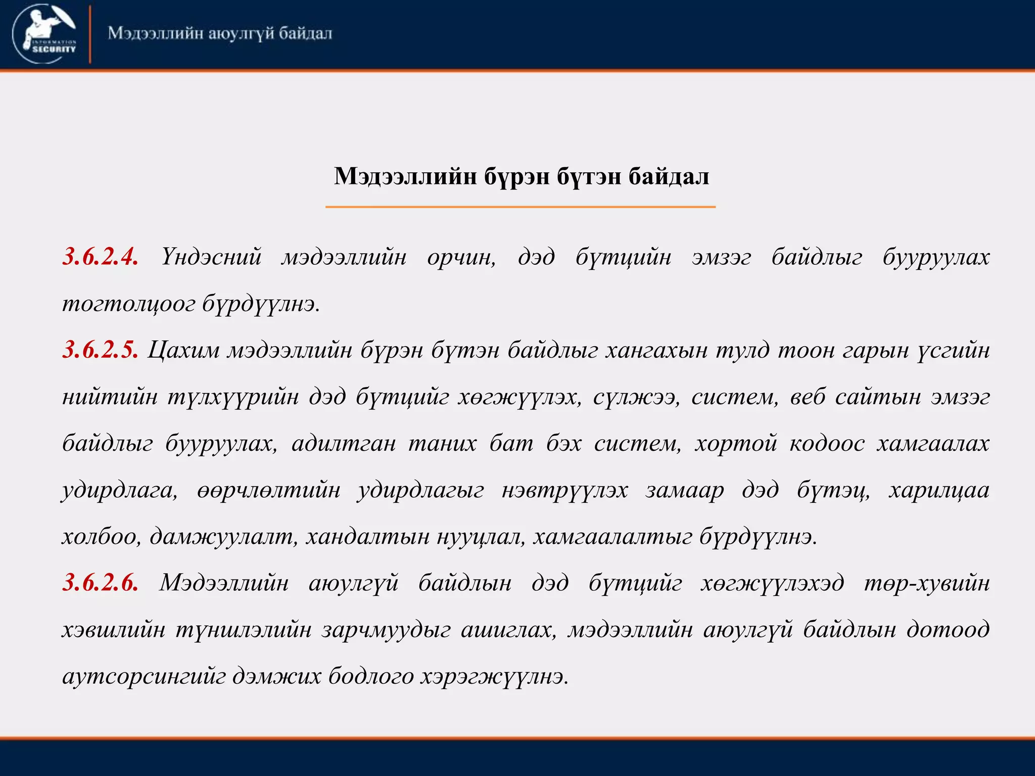 3.6.2.4. Үндэсний мэдээллийн орчин, дэд бүтцийн эмзэг байдлыг бууруулах
тогтолцоог бүрдүүлнэ.
3.6.2.5. Цахим мэдээллийн бүрэн бүтэн байдлыг хангахын тулд тоон гарын үсгийн
нийтийн түлхүүрийн дэд бүтцийг хөгжүүлэх, сүлжээ, систем, веб сайтын эмзэг
байдлыг бууруулах, адилтган таних бат бэх систем, хортой кодоос хамгаалах
удирдлага, өөрчлөлтийн удирдлагыг нэвтрүүлэх замаар дэд бүтэц, харилцаа
холбоо, дамжуулалт, хандалтын нууцлал, хамгаалалтыг бүрдүүлнэ.
3.6.2.6. Мэдээллийн аюулгүй байдлын дэд бүтцийг хөгжүүлэхэд төр-хувийн
хэвшлийн түншлэлийн зарчмуудыг ашиглах, мэдээллийн аюулгүй байдлын дотоод
аутсорсингийг дэмжих бодлого хэрэгжүүлнэ.
Мэдээллийн бүрэн бүтэн байдал
 