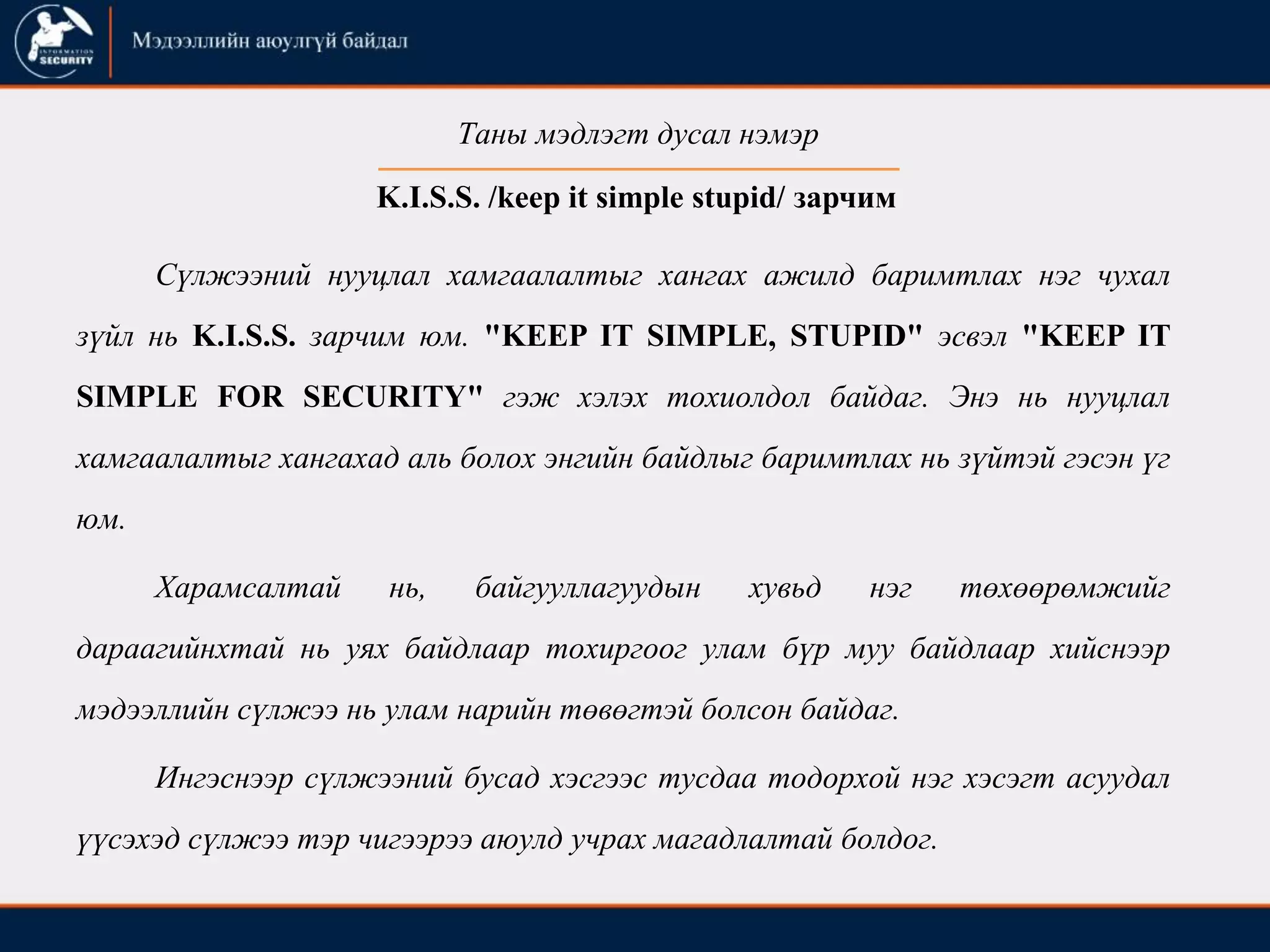K.I.S.S. /keep it simple stupid/ зарчим
Сүлжээний нууцлал хамгаалалтыг хангах ажилд баримтлах нэг чухал
зүйл нь K.I.S.S. зарчим юм. "KEEP IT SIMPLE, STUPID" эсвэл "KEEP IT
SIMPLE FOR SECURITY" гэж хэлэх тохиолдол байдаг. Энэ нь нууцлал
хамгаалалтыг хангахад аль болох энгийн байдлыг баримтлах нь зүйтэй гэсэн үг
юм.
Харамсалтай нь, байгууллагуудын хувьд нэг төхөөрөмжийг
дараагийнхтай нь уях байдлаар тохиргоог улам бүр муу байдлаар хийснээр
мэдээллийн сүлжээ нь улам нарийн төвөгтэй болсон байдаг.
Ингэснээр сүлжээний бусад хэсгээс тусдаа тодорхой нэг хэсэгт асуудал
үүсэхэд сүлжээ тэр чигээрээ аюулд учрах магадлалтай болдог.
Таны мэдлэгт дусал нэмэр
 