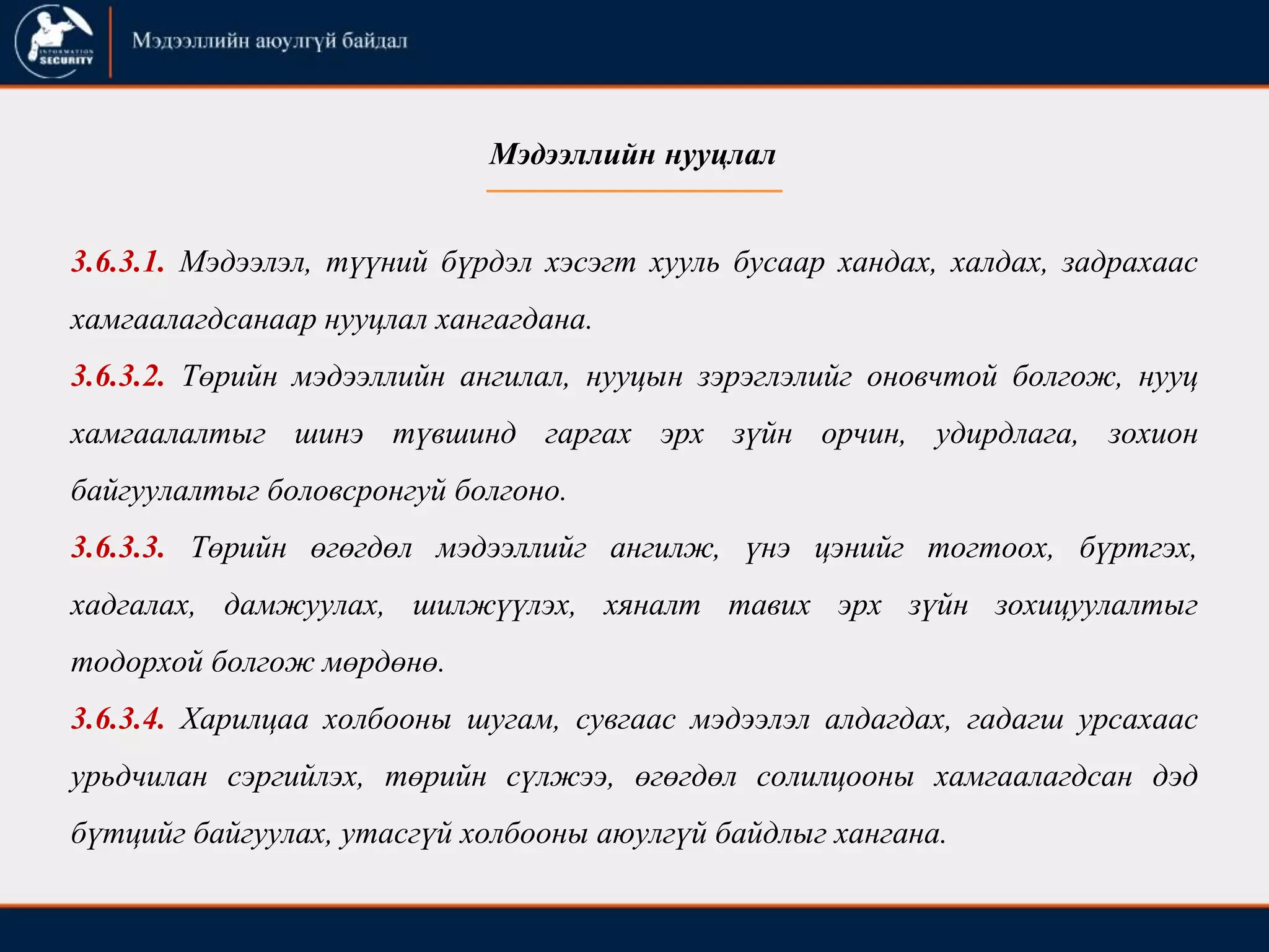 3.6.3.1. Мэдээлэл, түүний бүрдэл хэсэгт хууль бусаар хандах, халдах, задрахаас
хамгаалагдсанаар нууцлал хангагдана.
3.6.3.2. Төрийн мэдээллийн ангилал, нууцын зэрэглэлийг оновчтой болгож, нууц
хамгаалалтыг шинэ түвшинд гаргах эрх зүйн орчин, удирдлага, зохион
байгуулалтыг боловсронгуй болгоно.
3.6.3.3. Төрийн өгөгдөл мэдээллийг ангилж, үнэ цэнийг тогтоох, бүртгэх,
хадгалах, дамжуулах, шилжүүлэх, хяналт тавих эрх зүйн зохицуулалтыг
тодорхой болгож мөрдөнө.
3.6.3.4. Харилцаа холбооны шугам, сувгаас мэдээлэл алдагдах, гадагш урсахаас
урьдчилан сэргийлэх, төрийн сүлжээ, өгөгдөл солилцооны хамгаалагдсан дэд
бүтцийг байгуулах, утасгүй холбооны аюулгүй байдлыг хангана.
Мэдээллийн нууцлал
 