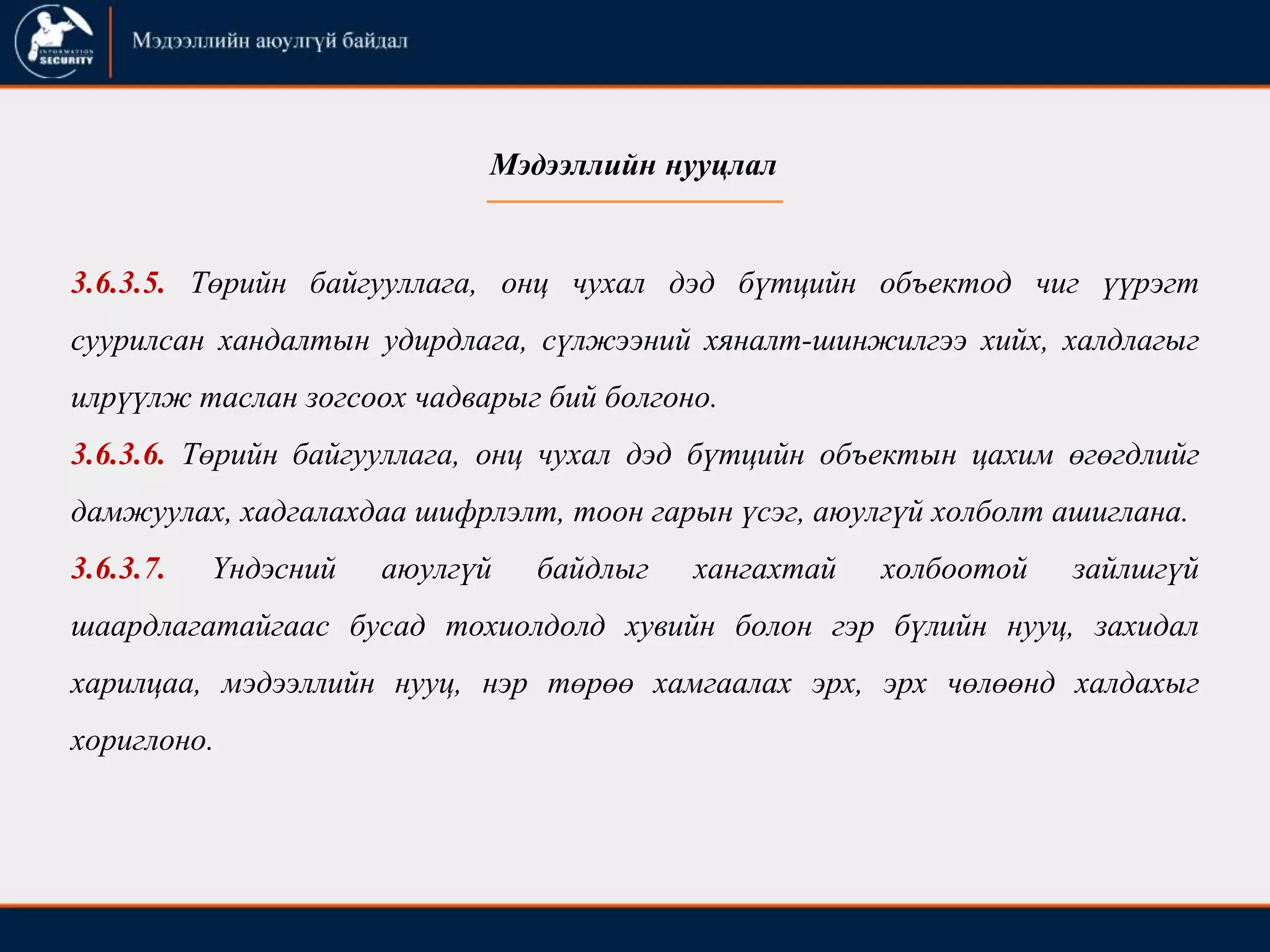 3.6.3.5. Төрийн байгууллага, онц чухал дэд бүтцийн объектод чиг үүрэгт
суурилсан хандалтын удирдлага, сүлжээний хяналт-шинжилгээ хийх, халдлагыг
илрүүлж таслан зогсоох чадварыг бий болгоно.
3.6.3.6. Төрийн байгууллага, онц чухал дэд бүтцийн объектын цахим өгөгдлийг
дамжуулах, хадгалахдаа шифрлэлт, тоон гарын үсэг, аюулгүй холболт ашиглана.
3.6.3.7. Үндэсний аюулгүй байдлыг хангахтай холбоотой зайлшгүй
шаардлагатайгаас бусад тохиолдолд хувийн болон гэр бүлийн нууц, захидал
харилцаа, мэдээллийн нууц, нэр төрөө хамгаалах эрх, эрх чөлөөнд халдахыг
хориглоно.
Мэдээллийн нууцлал
 