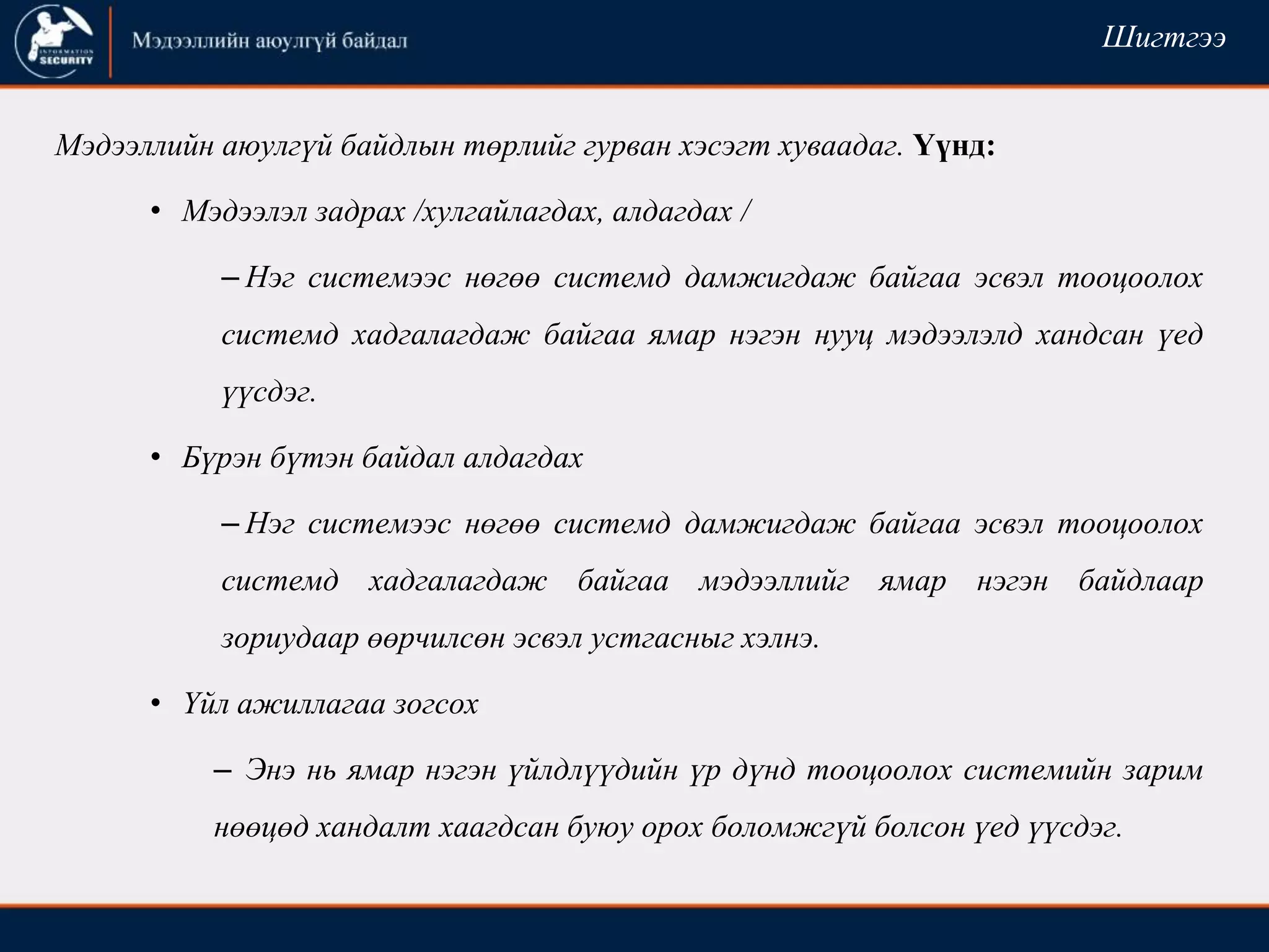 Мэдээллийн аюулгүй байдлын төрлийг гурван хэсэгт хуваадаг. Үүнд:
• Мэдээлэл задрах /хулгайлагдах, алдагдах /
– Нэг системээс нөгөө системд дамжигдаж байгаа эсвэл тооцоолох
системд хадгалагдаж байгаа ямар нэгэн нууц мэдээлэлд хандсан үед
үүсдэг.
• Бүрэн бүтэн байдал алдагдах
– Нэг системээс нөгөө системд дамжигдаж байгаа эсвэл тооцоолох
системд хадгалагдаж байгаа мэдээллийг ямар нэгэн байдлаар
зориудаар өөрчилсөн эсвэл устгасныг хэлнэ.
• Үйл ажиллагаа зогсох
– Энэ нь ямар нэгэн үйлдлүүдийн үр дүнд тооцоолох системийн зарим
нөөцөд хандалт хаагдсан буюу орох боломжгүй болсон үед үүсдэг.
Шигтгээ
 