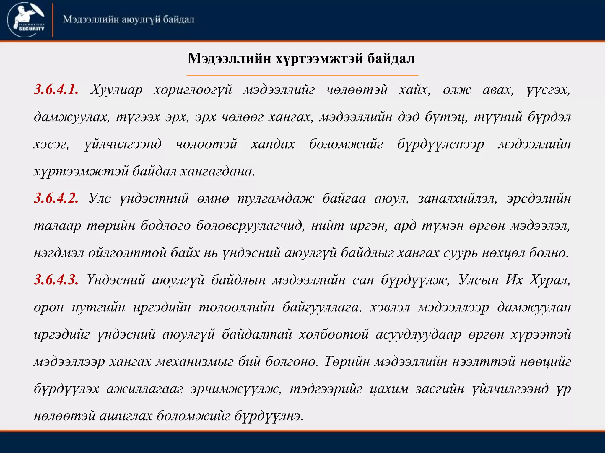 3.6.4.1. Хуулиар хориглоогүй мэдээллийг чөлөөтэй хайх, олж авах, үүсгэх,
дамжуулах, түгээх эрх, эрх чөлөөг хангах, мэдээллийн дэд бүтэц, түүний бүрдэл
хэсэг, үйлчилгээнд чөлөөтэй хандах боломжийг бүрдүүлснээр мэдээллийн
хүртээмжтэй байдал хангагдана.
3.6.4.2. Улс үндэстний өмнө тулгамдаж байгаа аюул, заналхийлэл, эрсдэлийн
талаар төрийн бодлого боловсруулагчид, нийт иргэн, ард түмэн өргөн мэдээлэл,
нэгдмэл ойлголттой байх нь үндэсний аюулгүй байдлыг хангах суурь нөхцөл болно.
3.6.4.3. Үндэсний аюулгүй байдлын мэдээллийн сан бүрдүүлж, Улсын Их Хурал,
орон нутгийн иргэдийн төлөөллийн байгууллага, хэвлэл мэдээллээр дамжуулан
иргэдийг үндэсний аюулгүй байдалтай холбоотой асуудлуудаар өргөн хүрээтэй
мэдээллээр хангах механизмыг бий болгоно. Төрийн мэдээллийн нээлттэй нөөцийг
бүрдүүлэх ажиллагааг эрчимжүүлж, тэдгээрийг цахим засгийн үйлчилгээнд үр
нөлөөтэй ашиглах боломжийг бүрдүүлнэ.
Мэдээллийн хүртээмжтэй байдал
 