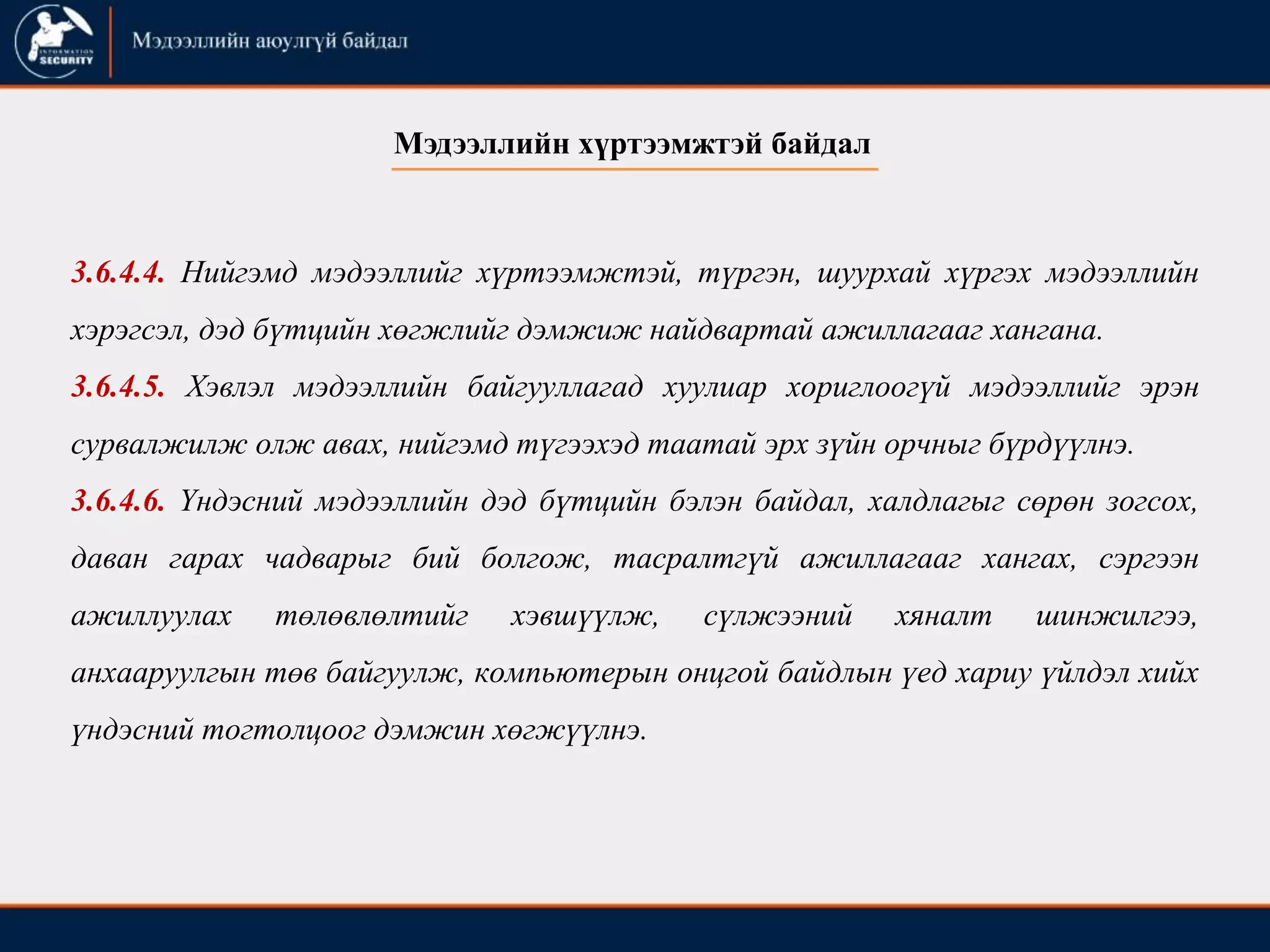 3.6.4.4. Нийгэмд мэдээллийг хүртээмжтэй, түргэн, шуурхай хүргэх мэдээллийн
хэрэгсэл, дэд бүтцийн хөгжлийг дэмжиж найдвартай ажиллагааг хангана.
3.6.4.5. Хэвлэл мэдээллийн байгууллагад хуулиар хориглоогүй мэдээллийг эрэн
сурвалжилж олж авах, нийгэмд түгээхэд таатай эрх зүйн орчныг бүрдүүлнэ.
3.6.4.6. Үндэсний мэдээллийн дэд бүтцийн бэлэн байдал, халдлагыг сөрөн зогсох,
даван гарах чадварыг бий болгож, тасралтгүй ажиллагааг хангах, сэргээн
ажиллуулах төлөвлөлтийг хэвшүүлж, сүлжээний хяналт шинжилгээ,
анхааруулгын төв байгуулж, компьютерын онцгой байдлын үед хариу үйлдэл хийх
үндэсний тогтолцоог дэмжин хөгжүүлнэ.
Мэдээллийн хүртээмжтэй байдал
 