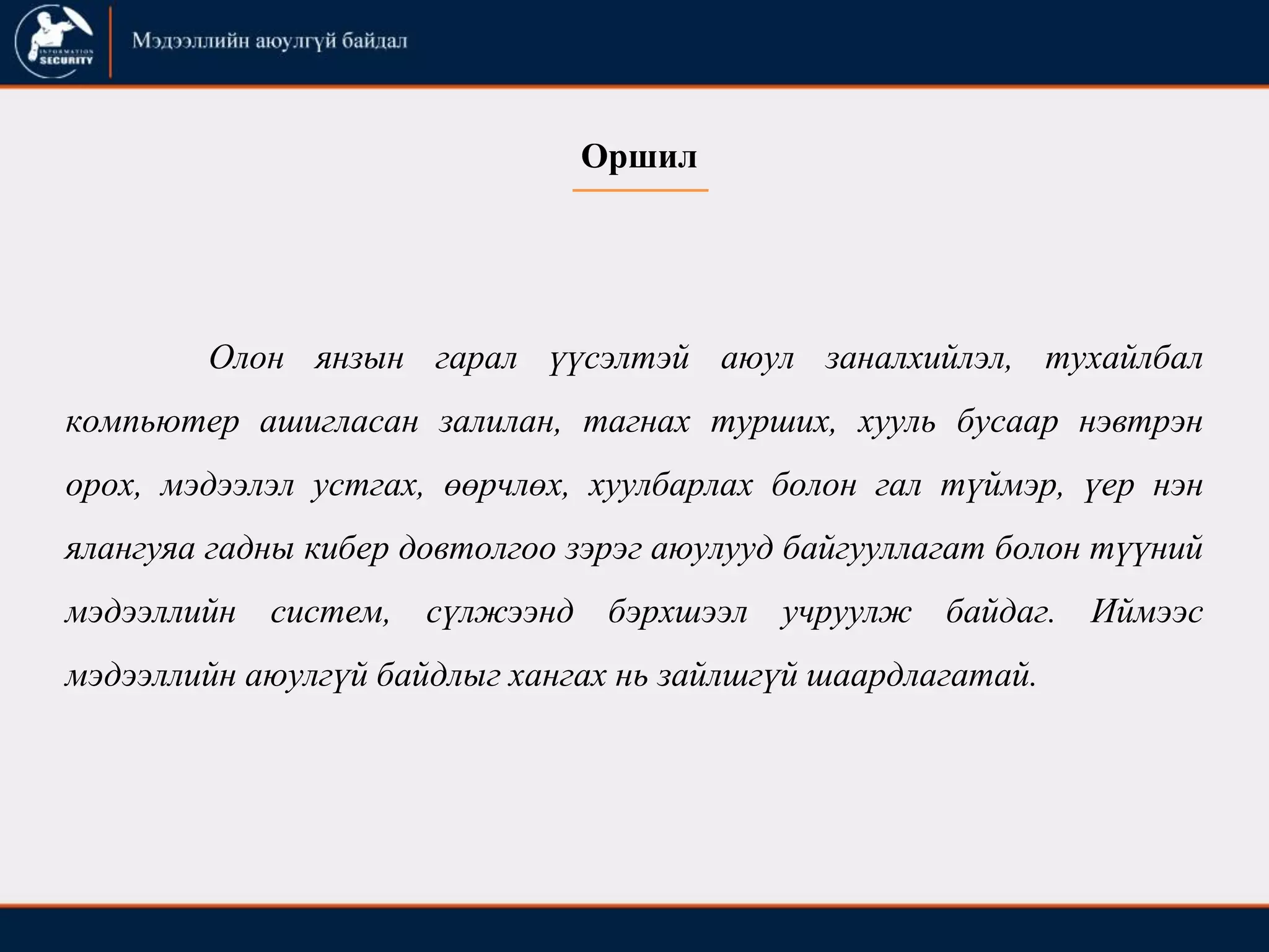Оршил
Олон янзын гарал үүсэлтэй аюул заналхийлэл, тухайлбал
компьютер ашигласан залилан, тагнах турших, хууль бусаар нэвтрэн
орох, мэдээлэл устгах, өөрчлөх, хуулбарлах болон гал түймэр, үер нэн
ялангуяа гадны кибер довтолгоо зэрэг аюулууд байгууллагат болон түүний
мэдээллийн систем, сүлжээнд бэрхшээл учруулж байдаг. Иймээс
мэдээллийн аюулгүй байдлыг хангах нь зайлшгүй шаардлагатай.
 