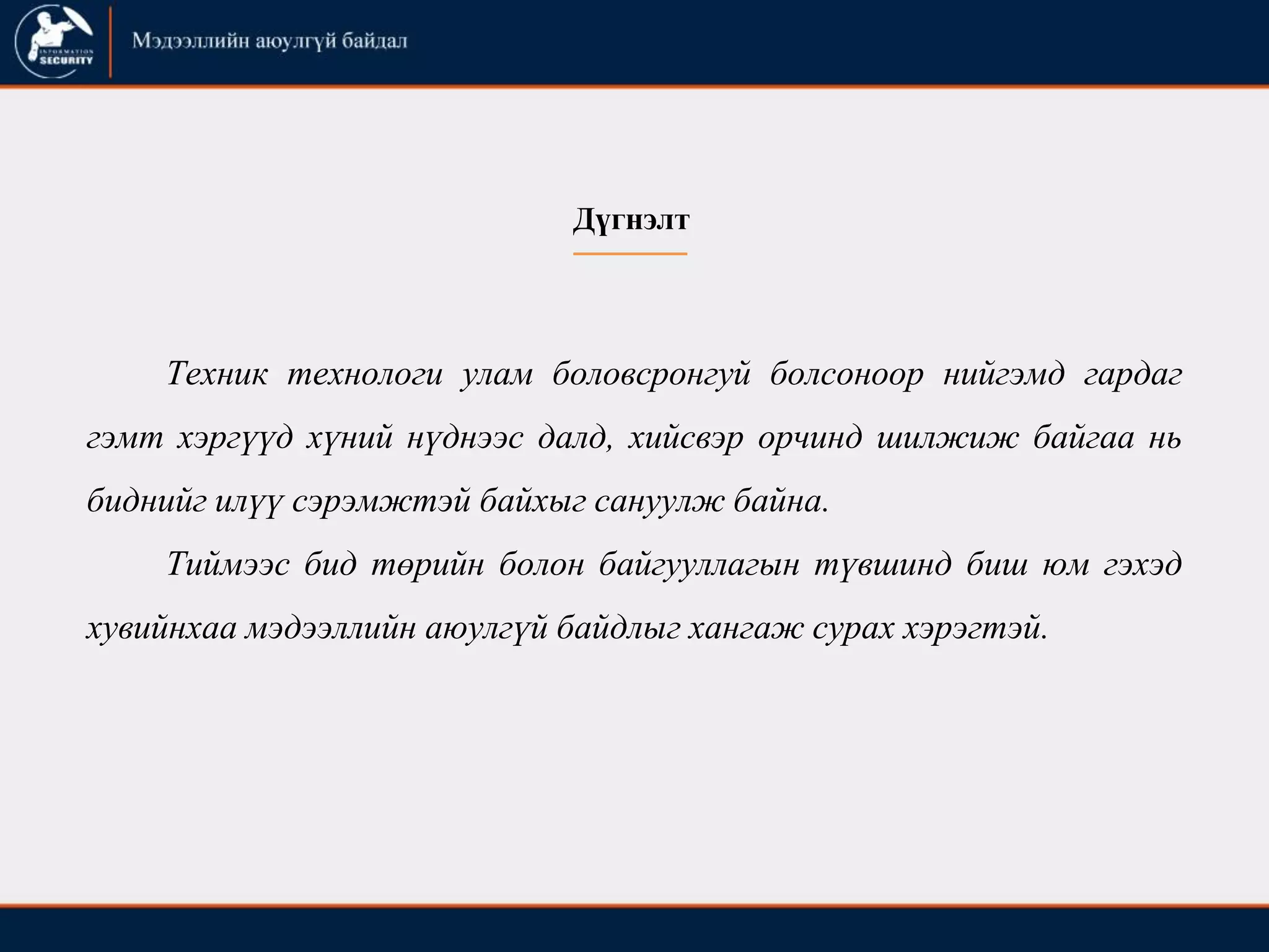 Техник технологи улам боловсронгуй болсоноор нийгэмд гардаг
гэмт хэргүүд хүний нүднээс далд, хийсвэр орчинд шилжиж байгаа нь
биднийг илүү сэрэмжтэй байхыг сануулж байна.
Тиймээс бид төрийн болон байгууллагын түвшинд биш юм гэхэд
хувийнхаа мэдээллийн аюулгүй байдлыг хангаж сурах хэрэгтэй.
Дүгнэлт
 
