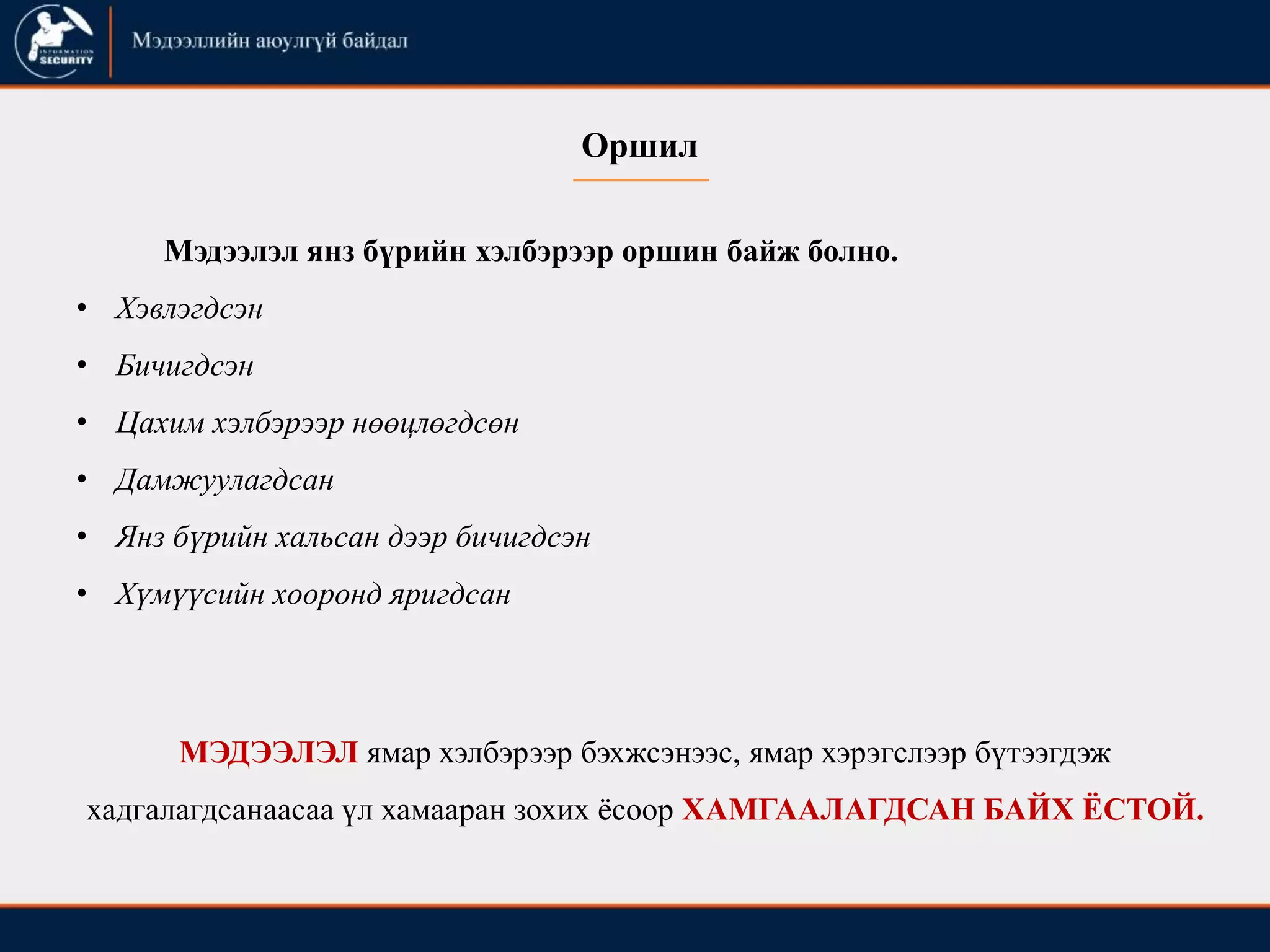 Оршил
Мэдээлэл янз бүрийн хэлбэрээр оршин байж болно.
• Хэвлэгдсэн
• Бичигдсэн
• Цахим хэлбэрээр нөөцлөгдсөн
• Дамжуулагдсан
• Янз бүрийн хальсан дээр бичигдсэн
• Хүмүүсийн хооронд яригдсан
МЭДЭЭЛЭЛ ямар хэлбэрээр бэхжсэнээс, ямар хэрэгслээр бүтээгдэж
хадгалагдсанаасаа үл хамааран зохих ёсоор ХАМГААЛАГДСАН БАЙХ ЁСТОЙ.
 