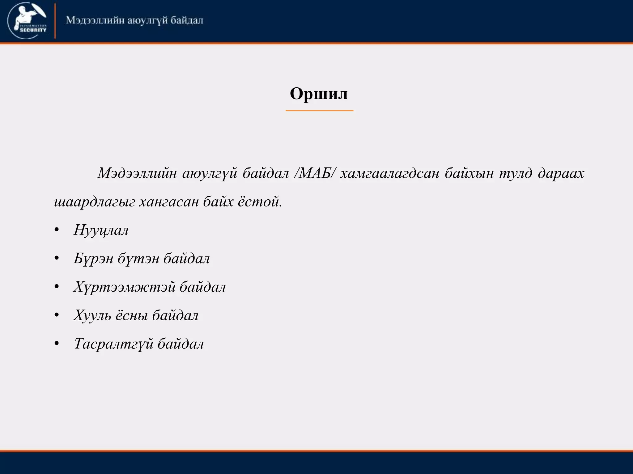 Оршил
Мэдээллийн аюулгүй байдал /МАБ/ хамгаалагдсан байхын тулд дараах
шаардлагыг хангасан байх ѐстой.
• Нууцлал
• Бүрэн бүтэн байдал
• Хүртээмжтэй байдал
• Хууль ѐсны байдал
• Тасралтгүй байдал
 