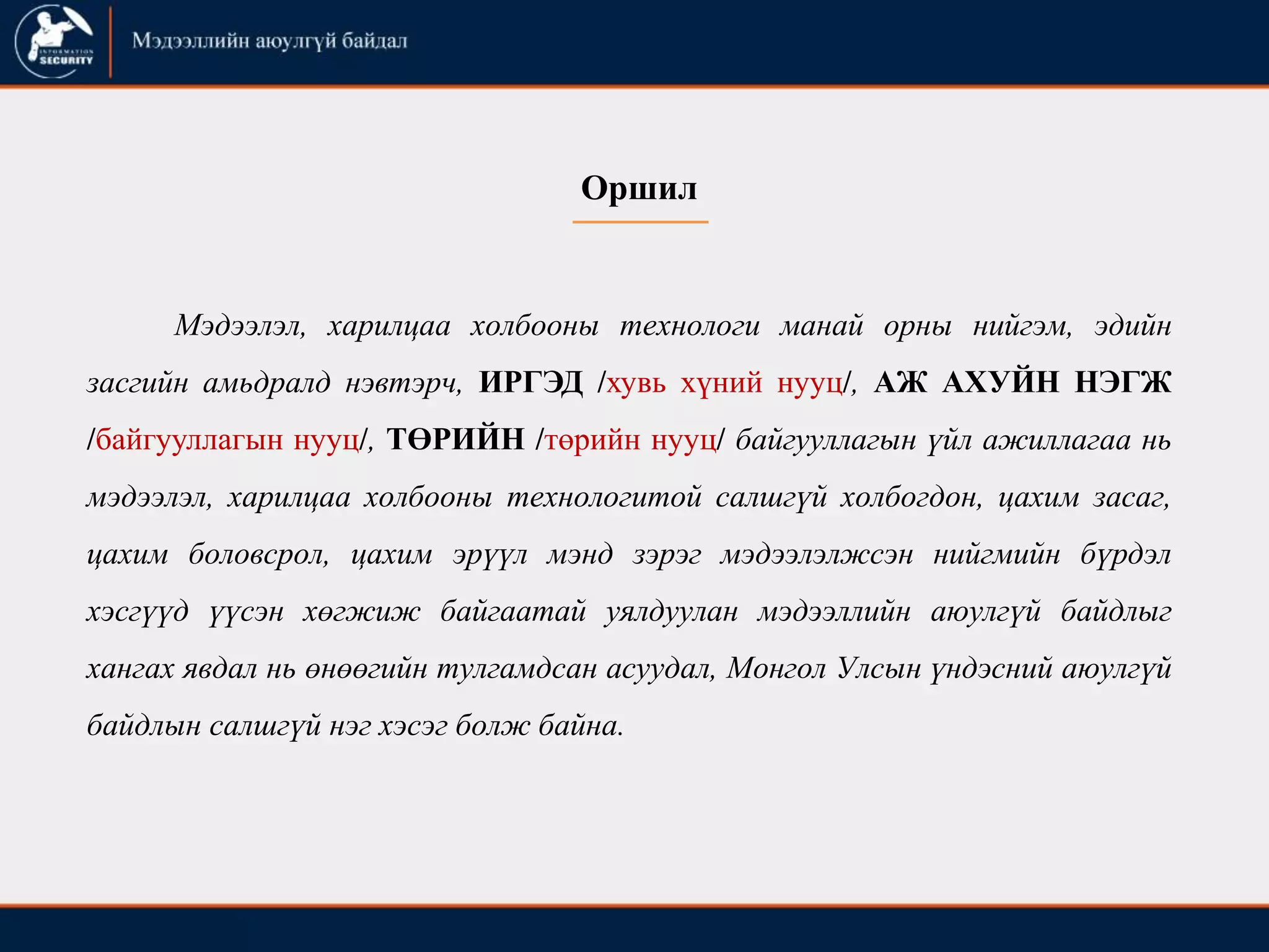 Оршил
Мэдээлэл, харилцаа холбооны технологи манай орны нийгэм, эдийн
засгийн амьдралд нэвтэрч, ИРГЭД /хувь хүний нууц/, АЖ АХУЙН НЭГЖ
/байгууллагын нууц/, ТӨРИЙН /төрийн нууц/ байгууллагын үйл ажиллагаа нь
мэдээлэл, харилцаа холбооны технологитой салшгүй холбогдон, цахим засаг,
цахим боловсрол, цахим эрүүл мэнд зэрэг мэдээлэлжсэн нийгмийн бүрдэл
хэсгүүд үүсэн хөгжиж байгаатай уялдуулан мэдээллийн аюулгүй байдлыг
хангах явдал нь өнөөгийн тулгамдсан асуудал, Монгол Улсын үндэсний аюулгүй
байдлын салшгүй нэг хэсэг болж байна.
 