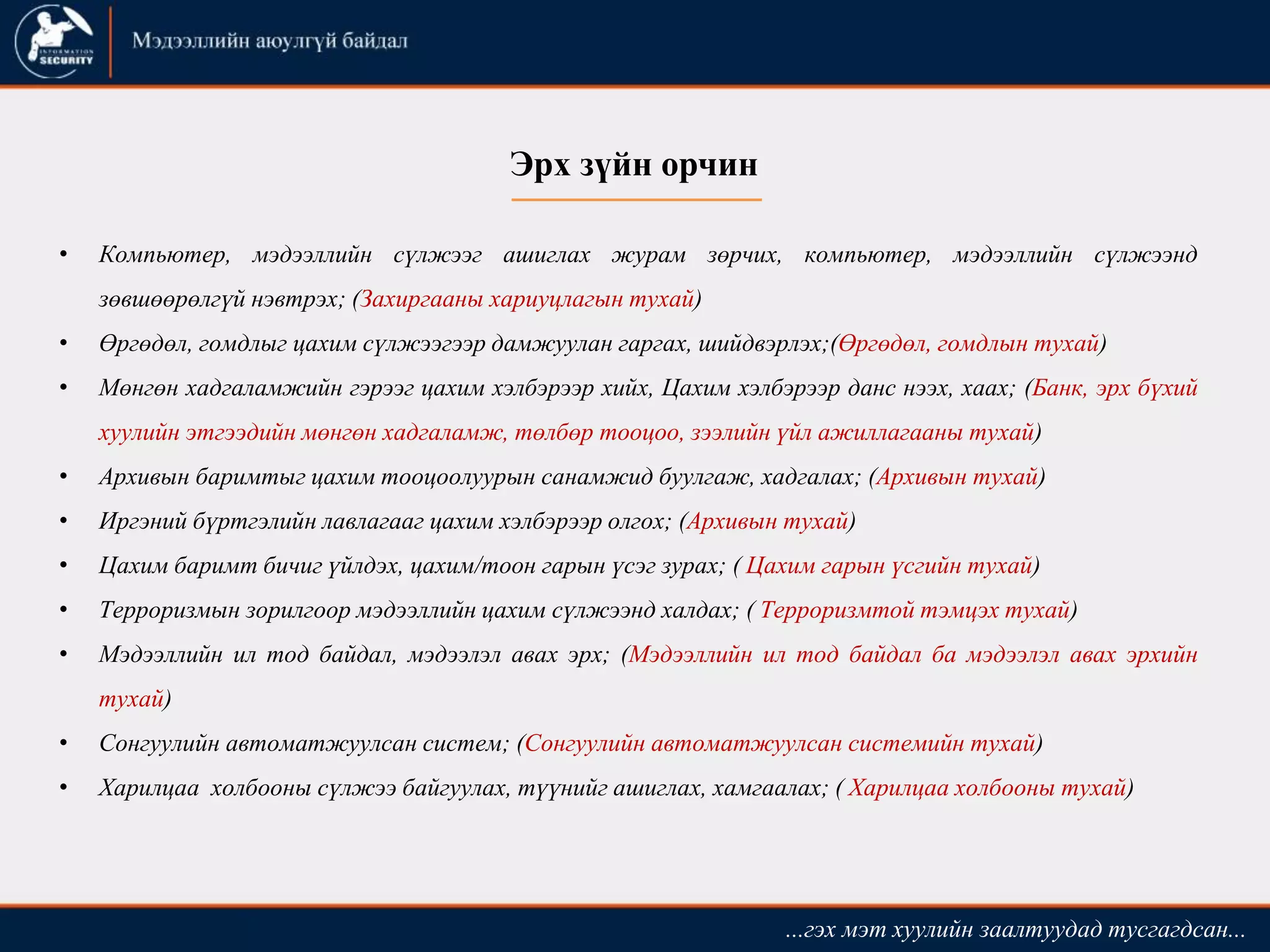 Эрх зүйн орчин
• Компьютер, мэдээллийн сүлжээг ашиглах журам зөрчих, компьютер, мэдээллийн сүлжээнд
зөвшөөрөлгүй нэвтрэх; (Захиргааны хариуцлагын тухай)
• Өргөдөл, гомдлыг цахим сүлжээгээр дамжуулан гаргах, шийдвэрлэх;(Өргөдөл, гомдлын тухай)
• Мөнгөн хадгаламжийн гэрээг цахим хэлбэрээр хийх, Цахим хэлбэрээр данс нээх, хаах; (Банк, эрх бүхий
хуулийн этгээдийн мөнгөн хадгаламж, төлбөр тооцоо, зээлийн үйл ажиллагааны тухай)
• Aрхивын баримтыг цахим тооцоолууpын санамжид буулгаж, хадгалах; (Архивын тухай)
• Иргэний бүртгэлийн лавлагааг цахим хэлбэрээр олгох; (Архивын тухай)
• Цахим баримт бичиг үйлдэх, цахим/тоон гарын үсэг зурах; ( Цахим гарын үсгийн тухай)
• Терроризмын зорилгоор мэдээллийн цахим сүлжээнд халдах; ( Терроризмтой тэмцэх тухай)
• Мэдээллийн ил тод байдал, мэдээлэл авах эрх; (Мэдээллийн ил тод байдал ба мэдээлэл авах эрхийн
тухай)
• Сонгуулийн автоматжуулсан систем; (Сонгуулийн автоматжуулсан системийн тухай)
• Харилцаа холбооны сүлжээ байгуулах, түүнийг ашиглах, хамгаалах; ( Харилцаа холбооны тухай)
...гэх мэт хуулийн заалтуудад тусгагдсан...
 