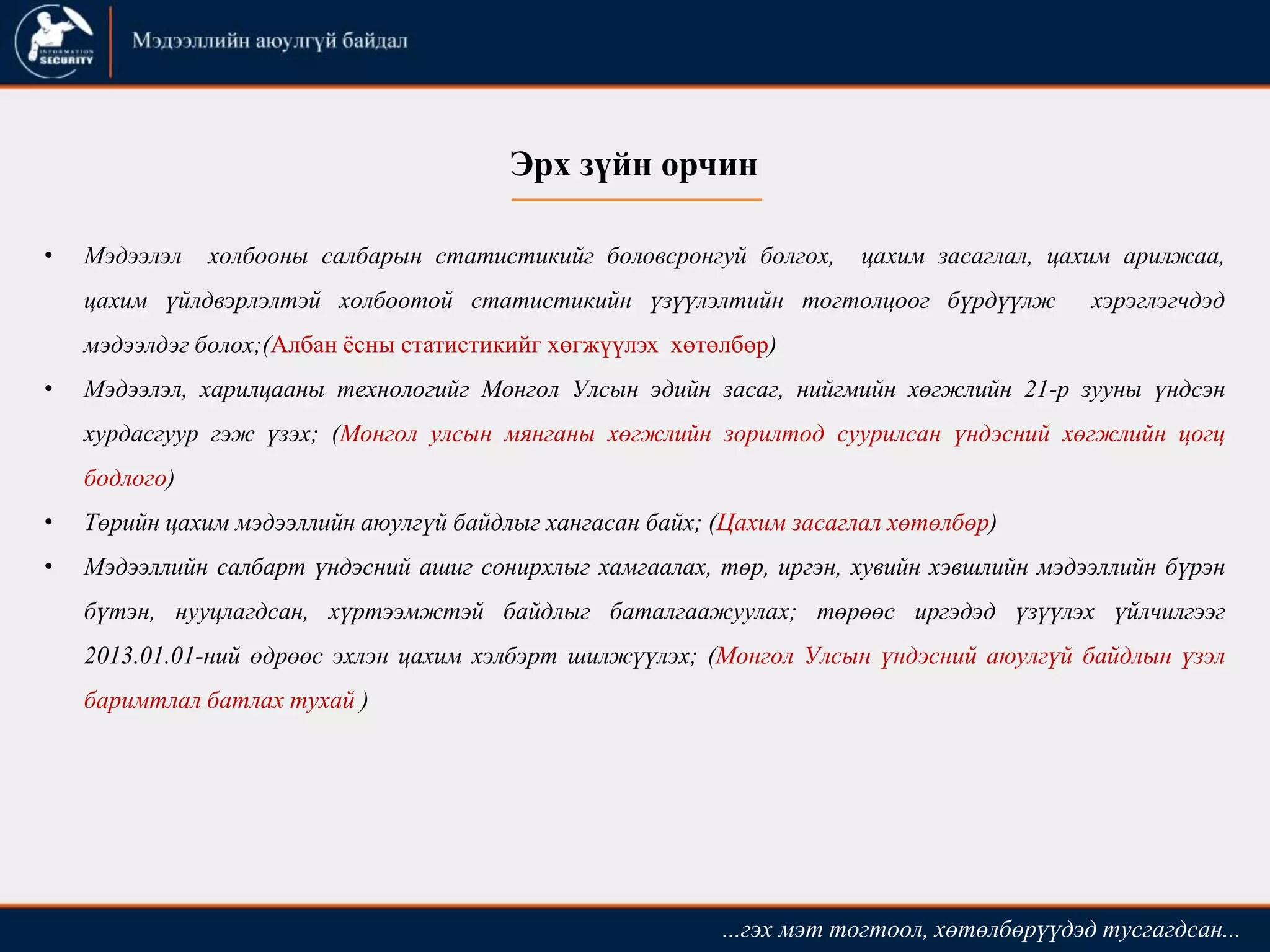 • Мэдээлэл холбооны салбарын статистикийг боловсронгуй болгох, цахим засаглал, цахим арилжаа,
цахим үйлдвэрлэлтэй холбоотой статистикийн үзүүлэлтийн тогтолцоог бүрдүүлж хэрэглэгчдэд
мэдээлдэг болох;(Албан ёсны статистикийг хөгжүүлэх хөтөлбөр)
• Мэдээлэл, харилцааны технологийг Монгол Улсын эдийн засаг, нийгмийн хөгжлийн 21-р зууны үндсэн
хурдасгуур гэж үзэх; (Монгол улсын мянганы хөгжлийн зорилтод суурилсан үндэсний хөгжлийн цогц
бодлого)
• Төрийн цахим мэдээллийн аюулгүй байдлыг хангасан байх; (Цахим засаглал хөтөлбөр)
• Мэдээллийн салбарт үндэсний ашиг сонирхлыг хамгаалах, төр, иргэн, хувийн хэвшлийн мэдээллийн бүрэн
бүтэн, нууцлагдсан, хүртээмжтэй байдлыг баталгаажуулах; төрөөс иргэдэд үзүүлэх үйлчилгээг
2013.01.01-ний өдрөөс эхлэн цахим хэлбэрт шилжүүлэх; (Монгол Улсын үндэсний аюулгүй байдлын үзэл
баримтлал батлах тухай )
...гэх мэт тогтоол, хөтөлбөрүүдэд тусгагдсан...
Эрх зүйн орчин
 