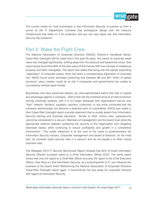 What does Information Security have in common with Eastern Air Lines Flight 401? 10
The current model for most businesses is that Information Security is pushed up from a
corner of the IT Department. Combine that prototypical design with the insecure
infrastructure that relies on it for protection and you can very easily see why Information
Security has problems!
Part V: Wake the Flight Crew
The National Association of Corporate Directors (NACD), Director’s Handbook Series,
Cyber-Risk Oversight (2014) noted that in the past 20 years, the nature of corporate asset
value has changed significantly, shifting away from the physical and toward the virtual. One
recent study found that 80% of the total value of the Fortune 500 now consists of intellectual
property and other intangibles. The report also states that along with the rapidly expanding
“digitization” of corporate assets, there has been a corresponding digitization of corporate
risk. NACD found some estimates predicting that between $9 and $21 trillion of global
economic value creation could be at risk if companies and governments are unable to
successfully combat cyber threats.
Businesses now face advanced attacks, by ultra-sophisticated teams that look to exploit
any advantage against a company. Add to that risk the immense amount of interconnection
among corporate systems, and it is no longer adequate that organizations secure only
“their” network. Vendors, suppliers, partners, customers, or any entity connected with the
company electronically can become a potential point of vulnerability. NACD also noted in
their Cyber-Risk Oversight report a pivotal statement that is usually absent from Information
Security training and business education, “Similar to other critical risks, cybersecurity
cannot be considered in a vacuum. Members of management and the board must strike the
appropriate balance between protecting the security of the organization and mitigating
downside losses, while continuing to ensure profitability and growth in a competitive
environment.” This subtle statement is at the core of the need to professionalize the
Information Security industry. Corporate management and board of directors, for the most
part, do consider cyber security risks in a vacuum and do not equate it to other critical
business risks.
The Wisegate 2013 IT Security Benchmark Report showed that 62% of those Information
Security Officers surveyed report to a Chief Information Officer (CIO). The same report
shows that only 5% report to a Chief Risk Officer and only 3% report to the Chief Executive
Officer. How likely is it that Information Security, as a subcomponent of IT, can influence the
business at the board level? Referencing the National Association of Corporate Directors
Cyber-Risk Oversight report again, it recommends five key areas for corporate directors
with regard to Information Security.
 