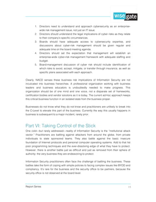 Report Series 11
1. Directors need to understand and approach cybersecurity as an enterprise-
wide risk management issue, not just an IT issue.
2. Directors should understand the legal implications of cyber risks as they relate
to their company’s specific circumstances.
3. Boards should have adequate access to cybersecurity expertise, and
discussions about cyber-risk management should be given regular and
adequate time on the board meeting agenda.
4. Directors should set the expectation that management will establish an
enterprise-wide cyber-risk management framework with adequate staffing and
budget.
5. Board-management discussion of cyber risk should include identification of
which risks to avoid, accept, mitigate, or transfer through insurance, as well as
specific plans associated with each approach.
Clearly, NACD senses these business risk implications of Information Security are not
inculcated into business hierarchies. A professional organization working with business
leaders and business educators is undoubtedly needed to make progress. This
organization should be of one mind and one voice, not a disparate set of frameworks,
certification bodies and vendor solutions as it is today. The current ad-hoc approach keeps
this critical business function in an isolated state from the business proper.
Businesses do not know what they do not know and practitioners are unlikely to break into
the C-Level to elevate this part of the business. Currently the way this usually happens in
business is subsequent to a major incident, rarely prior.
Part VI: Taking Control of the Stick
One cold—but rarely addressed—reality of Information Security is the “institutional attack
vector.” Practitioners are battling against attackers from around the globe, from private
individuals to state sponsored teams. They also battle against the basic insecure
foundation of Internet protocols and personal computer operating systems. Add to that list
poor programming techniques and the ever-dissolving edge of what they have to protect.
However, there is another battle just as difficult and just as removed from their sphere of
authority: the very business they are endeavoring to protect.
Information Security practitioners often face the challenge of battling the business. These
battles take the form of coping with simple policies to facing complex issues like BYOD and
compliancy. It’s rare for the business and the security office to be partners, because the
security office is not observed at the board level.
 