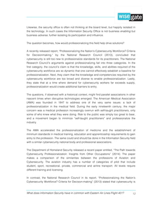 What does Information Security have in common with Eastern Air Lines Flight 401? 12
Likewise, the security office is often not thinking at the board level, but happily isolated in
the technology. In such cases the Information Security Office is not business enabling but
business adverse, further isolating its participation and influence.
The question becomes, how would professionalizing this field help drive solutions?
A recently released report, "Professionalizing the Nation's Cybersecurity Workforce? Criteria
for Decisionmaking," by the National Research Council (2013), concluded that
cybersecurity is still too new to professionalize standards for its practitioners. The National
Research Council’s arguments against professionalizing fall into three categories. In the
first category, the council’s claim is that the knowledge, skills, and abilities required of the
cybersecurity workforce are so dynamic that one cannot effectively establish a baseline for
professionalization. Next, they claim that the knowledge and competencies required by the
cybersecurity workforce are too broad and diverse to enable professionalization. Lastly,
they state that at a time where demand for cybersecurity workers far exceeds supply,
professionalization would create additional barriers to entry.
The questions, if observed with a historical context, might find parallel associations in other
nascent times when disruptive technologies emerged. The American Medical Association
(AMA) was founded in 1847 to address one of the very same issues: a lack of
professionalization in the medical field. During the early nineteenth century, the major
concern was a medical profession increasingly overrun with self-taught practitioners, only
some of who knew what they were doing. Risk to the public was simply too great to bear,
and a movement began to minimize “self-taught practitioners” and professionalize the
industry.
The AMA accelerated the professionalization of medicine and the establishment of
minimum standards in medical training, education and apprenticeship requirements to gain
entry to the profession. The same could and should be done in the Information Security field
with a similar cybersecurity national body and professional associations.
The Department of Homeland Security released a recent paper entitled, “The Path towards
Cybersecurity Professionalization: Insights from Other Occupations” (2014). The paper
makes a comparison of the similarities between the professions of Aviation and
Cybersecurity. The aviation industry has a number of categories of pilot that include
student, sport, recreational, private, commercial and airline transport. All levels require
different training and licensing.
In contrast, the National Research Council in its report, “Professionalizing the Nation’s
Cybersecurity Workforce? Criteria for Decision-making” (2013) stated that cybersecurity is
 