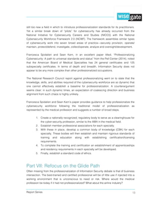 Report Series 13
still too new a field in which to introduce professionalization standards for its practitioners.
Yet a similar break down of “pilots” for cybersecurity has already occurred from the
National Initiative for Cybersecurity Careers and Studies (NICCS) with the National
Cybersecurity Workforce Framework 2.0 (NCWF). The framework assembles similar types
of cybersecurity work into seven broad areas of practice—securely provision, operate/
maintain, protect/defend, investigate, collect/operate, analyze and oversight/development.
Francesca Spidalieri and Sean Kern, in an excellent paper titled, “Professionalizing
Cybersecurity: A path to universal standards and status” from the Pell Center (2014), noted
that the American Board of Medical Specialties has 24 general certificates and 125
subspecialty certificates. In terms of depth and breadth, Information Security does not
appear to be any more complex than other professionalized occupations.
The National Research Council report against professionalizing went on to state that the
knowledge, skills, and abilities required of the cybersecurity workforce are so dynamic that
one cannot effectively establish a baseline for professionalization. A counterargument
seems clear: in such dynamic times, an expectation of coalescing direction and business
alignment from such chaos is highly unlikely.
Francesca Spidalieri and Sean Kern’s paper provides guidance to help professionalize the
cybersecurity workforce following the traditional model of professionalization as
represented by the medical profession and suggests a number of broad steps.
1. Create a nationally recognized, regulatory body to serve as a clearinghouse for
the cyber-security profession, similar to the AMA in the medical field.
2. Establish member professional associations for each specialty.
3. With these in place, develop a common body of knowledge (CBK) for each
specialty. These bodies will then establish and maintain rigorous standards of
training and education along with establishing certification/licensing
requirements.
4. To complete the training and certification an establishment of apprenticeships
and residency requirements in each specialty will be developed.
5. Finally, establish a standard code of ethics.
  
Part VII: Refocus on the Glide Path
Often missing from the professionalization of Information Security debate is that of business
intersection. The best-trained and certified professional will be of little use if injected into a
working environment that is unconscious to need or risk. Where would the medical
profession be today if it had not professionalized? What about the airline industry?
 