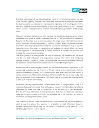 What does Information Security have in common with Eastern Air Lines Flight 401? 14
Providing businesses with trained professionals (not only in the technical aspects but also
in the business aspects), combined with certification on a national or global level delivers to
the business some basic assurance. A professional organizing body creating paths for the
field and bringing together the brightest to help forge general directions and coverage
across business verticals becomes a natural process benefiting practitioner and business
alike.
However, the largest benefit comes from elevating the field into the business arena, where
businesses are aware of, better understand the role of, and are able to fit Information
Security into the proper level of business process. No longer would Information Security be
just an IT problem, but what it actually is: a business problem. When businesses undertake
Information Security like any other business risk, businesses enhance their level of security;
this enhancement flows down to the products and services they deliver. When the current
ad-hoc approach is exchanged with a holistic approach, it benefits the business, the
industry, the consumer and the nation.
The rapid growth of technology since the birth of computers has revolutionized the world
and the way both individuals and corporations leverage the Internet and computing
devices. However, the rate of change has created new paradigms in business models at
the same time complexity and risk acceptance has increased homogeneously.
Reliance on this multifarious cyber universe has likewise intensified and is projected to be
increasingly ubiquitous as the “Internet of Things” looms on the near horizon. Yet the
foundations baked into the very fabric of this creation were never designed to be secure. A
central basic maxim of Information Security is that security after the fact is more costly, less
effective and has a longer time to value. The current state of Information Security has borne
out this truth in its very own industry.
Information Security is playing catch up at the same time it is trying to define a core in a
multitude of security frameworks. As a relatively new industry, Information Security is facing
challenges not unlike other new industries but it is not self-realizing its own deficiencies.
Like the entry-level Information Security professional, that dives too deep into extraneous
threat vectors but is unable to connect real business risk to the business, so goes the
Information Security profession as a whole.
The Information Security profession must connect real business risk with the business in
such a way that places the business in a position to lead Information Security.
Professionalizing this industry may just be the only hope of making that switch and thus
solidifying a permanent positive impact.
 