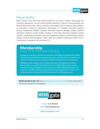 Report Series 15
Report Author
Martin Zinaich is the Information Security Officer for the City of Tampa’s Technology and
Innovation department. He has written articles published in Popular Communications and
Network World and holds a BS in Information Technology, a BS in Business Administration,
an Associate of Science in Electronics Technology, Is a Certified Information Systems
Security Professional (CISSP), Certified Information Security Manager (CISM), Certified
Information Systems Auditor (CISA), Certified In Risk And Information Systems Control
(CRISC), Certified Secure Software Lifecycle Professional (CSSLP), Certified Ethical Hacker
(C|EH), Certified Novell Engineer (CNE), Microsoft Certified Professional (MCP) And A
Toastmasters Competent Communicator (CC).
PHONE 512.763.0555
EMAIL info@wisegateit.com
www.wisegateit.com
Would you like to join us? Go to wisegateit.com/request-invite/ to learn more and to
submit your request for membership.
 