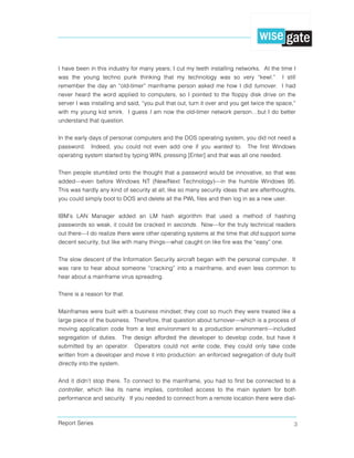 Report Series 3
I have been in this industry for many years; I cut my teeth installing networks. At the time I
was the young techno punk thinking that my technology was so very “kewl.” I still
remember the day an “old-timer” mainframe person asked me how I did turnover. I had
never heard the word applied to computers, so I pointed to the floppy disk drive on the
server I was installing and said, “you pull that out, turn it over and you get twice the space,”
with my young kid smirk. I guess I am now the old-timer network person…but I do better
understand that question.
In the early days of personal computers and the DOS operating system, you did not need a
password. Indeed, you could not even add one if you wanted to. The first Windows
operating system started by typing WIN, pressing [Enter] and that was all one needed.
Then people stumbled onto the thought that a password would be innovative, so that was
added—even before Windows NT (New/Next Technology)—in the humble Windows 95.
This was hardly any kind of security at all; like so many security ideas that are afterthoughts,
you could simply boot to DOS and delete all the PWL files and then log in as a new user.
IBM’s LAN Manager added an LM hash algorithm that used a method of hashing
passwords so weak, it could be cracked in seconds. Now—for the truly technical readers
out there—I do realize there were other operating systems at the time that did support some
decent security, but like with many things—what caught on like fire was the “easy” one.
The slow descent of the Information Security aircraft began with the personal computer. It
was rare to hear about someone “cracking” into a mainframe, and even less common to
hear about a mainframe virus spreading.
There is a reason for that.
Mainframes were built with a business mindset; they cost so much they were treated like a
large piece of the business. Therefore, that question about turnover—which is a process of
moving application code from a test environment to a production environment—included
segregation of duties. The design afforded the developer to develop code, but have it
submitted by an operator. Operators could not write code, they could only take code
written from a developer and move it into production: an enforced segregation of duty built
directly into the system.
And it didn’t stop there. To connect to the mainframe, you had to first be connected to a
controller, which like its name implies, controlled access to the main system for both
performance and security. If you needed to connect from a remote location there were dial-
 