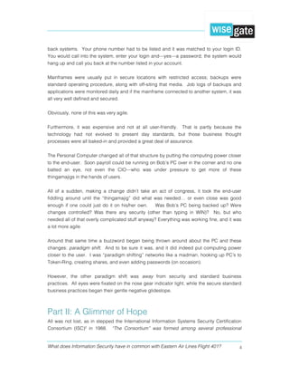 What does Information Security have in common with Eastern Air Lines Flight 401? 4
back systems. Your phone number had to be listed and it was matched to your login ID.
You would call into the system, enter your login and—yes—a password; the system would
hang up and call you back at the number listed in your account.
Mainframes were usually put in secure locations with restricted access; backups were
standard operating procedure, along with off-siting that media. Job logs of backups and
applications were monitored daily and if the mainframe connected to another system, it was
all very well defined and secured.
Obviously, none of this was very agile.
Furthermore, it was expensive and not at all user-friendly. That is partly because the
technology had not evolved to present day standards, but those business thought
processes were all baked-in and provided a great deal of assurance.
The Personal Computer changed all of that structure by putting the computing power closer
to the end-user. Soon payroll could be running on Bob’s PC over in the corner and no one
batted an eye, not even the CIO—who was under pressure to get more of these
thingamajigs in the hands of users.
All of a sudden, making a change didn’t take an act of congress, it took the end-user
fiddling around until the “thingamajig” did what was needed… or even close was good
enough if one could just do it on his/her own. Was Bob’s PC being backed up? Were
changes controlled? Was there any security (other than typing in WIN)? No, but who
needed all of that overly complicated stuff anyway? Everything was working fine, and it was
a lot more agile.
Around that same time a buzzword began being thrown around about the PC and these
changes: paradigm shift. And to be sure it was, and it did indeed put computing power
closer to the user. I was “paradigm shifting” networks like a madman, hooking up PC’s to
Token-Ring, creating shares, and even adding passwords (on occasion).
However, the other paradigm shift was away from security and standard business
practices. All eyes were fixated on the nose gear indicator light, while the secure standard
business practices began their gentle negative glideslope.
Part II: A Glimmer of Hope
All was not lost, as in stepped the International Information Systems Security Certification
Consortium (ISC)² in 1988. “The Consortium” was formed among several professional
 