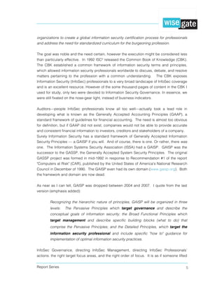 Report Series 5
organizations to create a global information security certification process for professionals
and address the need for standardized curriculum for the burgeoning profession.
The goal was noble and the need certain, however the execution might be considered less
than particularly effective. In 1992 ISC² released the Common Book of Knowledge (CBK).
The CBK established a common framework of information security terms and principles,
which allowed information security professionals worldwide to discuss, debate, and resolve
matters pertaining to the profession with a common understanding. The CBK exposes
Information Security (InfoSec) professionals to a very broad landscape of InfoSec coverage
and is an excellent resource. However of the some thousand pages of content in the CBK I
used for study, only two were devoted to Information Security Governance. In essence, we
were still fixated on the nose-gear light, instead of business indicators.
Auditors—people InfoSec professionals know all too well—actually took a lead role in
developing what is known as the Generally Accepted Accounting Principles (GAAP), a
standard framework of guidelines for financial accounting. The need is almost too obvious
for definition, but if GAAP did not exist, companies would not be able to provide accurate
and consistent financial information to investors, creditors and stakeholders of a company.
Surely Information Security has a standard framework of Generally Accepted Information
Security Principles — a GAISP if you will. And of course, there is one. Or rather, there was
one. The Information Systems Security Association (ISSA) had a GAISP. GAISP was the
successor to the GASSP, the Generally Accepted System Security Principles. The original
GASSP project was formed in mid-1992 in response to Recommendation #1 of the report
"Computers at Risk" (CAR), published by the United States of America's National Research
Council in December of 1990. The GAISP even had its own domain (www.gaisp.org). Both
the framework and domain are now dead.
As near as I can tell, GAISP was dropped between 2004 and 2007. I quote from the last
version (emphasis added):
Recognizing the hierarchic nature of principles, GAISP will be organized in three
levels: The Pervasive Principles which target governance and describe the
conceptual goals of information security; the Broad Functional Principles which
target management and describe specific building blocks (what to do) that
comprise the Pervasive Principles; and the Detailed Principles, which target the
information security professional and include specific "how to" guidance for
implementation of optimal information security practices.
InfoSec Governance, directing InfoSec Management, directing InfoSec Professionals’
actions: the right target focus areas, and the right order of focus. It is as if someone lifted
 