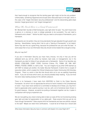 What does Information Security have in common with Eastern Air Lines Flight 401? 6
their head enough to recognize that the landing gear light might not be the only problem.
Unfortunately, something happened and all eyes were refocused back on the light, which in
this case is the “target information security professionals” and the descending glide slope
became “target governance” and “target management.”
What We Need Here is a Good Framework
Mr. Michael Dell, founder of Dell Computers, was right when he said, “You don't have to be
a genius or a visionary or even a college graduate to be successful. You just need a
framework and a dream.” Notice he didn’t say you need a cornucopia of frameworks, just a
framework.
Frameworks are not perfect; they are living standards that get adjusted through growth and
learning. Nevertheless, having what I like to call a “littering of frameworks” is not helpful.
Some may see this as a great thing, because the professional can pick what fits best. In
some ways that is true, but Information Security should not be treated like a doughnut shop.
Why do I say this?
If you are in Information Security you have many choices, not only in how you will be
defeated (and you will be—either by hackers, bad code, or management), but in the
framework you elect to follow (if you actually pick a framework). Some of my favorites are
ISO/IEC 27002:2005, COBIT, COSO, Common Criteria, ITIL, FISMA, ISF, ISM, NIST
SP800’s, PCIDSS, SABSA, to name a few. You can imagine my joy when DHS teamed up
with NIST to release yet another, the Cyber Security Framework. It stems from a couple of
executive orders, which created the Critical Infrastructure Cyber Community (C3) Voluntary
Program. There is a word in that title that should stick out to you as spelling impending
doom. If you do not know which word, you should probably keep reading. If you do know
the word, keep reading anyway for the cathartic pleasure.
There is no framework I have read—from ISO27002 to Cobit to the Cyber Security
Framework—for which I do not appreciate the amount of work invested or the completeness
of vision. If you have never worked on a committee to develop one of these, you may find it
hard to appreciate what a painful journey it can be, with a lot of emotional drain thrown in
for good measure. However, as painful as putting a framework together can be, it pales in
comparison with trying to implement one.
We are now getting very close to being able to take our eyes off the non-functioning landing
gear light and take full appreciation of our glide path. Does anyone think we just do not
have enough frameworks? Does anyone think the frameworks we have are pitifully unequal
to the task? Maybe we need more certifications. I could list all of those but it would add
 