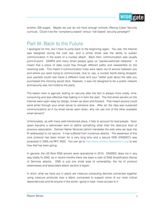 Report Series 7
another 200 pages. Maybe we just do not have enough schools offering Cyber Security
curricula. Could it be the “compliancy based” versus “risk based” security paradigm?
Part III: Back to the Future
I apologize for this, but I have to jump back to the beginning again. You see, the Internet
was designed during the cold war, and a prime driver was the ability to sustain
communication in the event of a nuclear attack. Back then, communication was usually
point-to-point. DARPA and many smart people gave us “packet-switched networks”. It
meant that a piece of data could flow through different paths and reassemble on the
receiving side. This meant if communication hubs were taken out of service between you
and where you were trying to communicate, due to, say, a nuclear bomb being dropped,
your packets could now travel a different route and your Twitter post about the latte you
purchased this morning would stick. However, it was not designed to be a public network
and security was not invited to the party.
The lesson here is age-old; bolting on security after the fact is always more costly, time-
consuming and less effective than baking it in from the start. The first email servers on the
Internet were open relay by design, known as store and forward. That meant anyone could
send email through your email server to someone else. After all, the idea was sustained
communications so if my email server went down, why not use one of the other available
email servers?
Unfortunately, as with many well-intentioned plans, it fails to account for bad people. Soon
spam became a well-known term to define something other than the delicious food of
previous association. Domain Name Services (which translates the web sites we type into
IP addresses) is not secure. It has suffered from numerous attacks. The weakness of this
core protocol has been known for a very long time and a secure DNS (DNSSEC) was
proposed in 2005 via RFC 4033. You can go to http://www.dnssec-deployment.org/ to see
how that has been going.
In general, the US Root DNS servers were operational in 2010. DNSSEC does not in any
way totally fix DNS, as in recent months there has been a rash of DNS Amplification Denial
of Services attacks. DNS is just one small area of vulnerability; the list of protocol
weaknesses and associated attack vectors is legion.
In short, what we have put in place are insecure computing devices connected together
using insecure protocols over a fabric connected to support some of our most critical
dependencies and let anyone in the world—good or bad—have access to it.
 