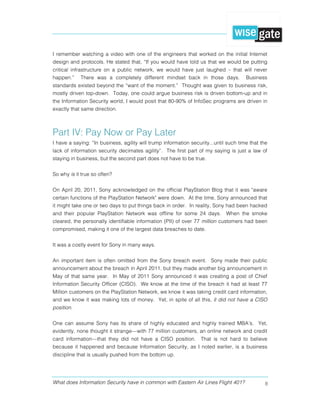 What does Information Security have in common with Eastern Air Lines Flight 401? 8
I remember watching a video with one of the engineers that worked on the initial Internet
design and protocols. He stated that, “If you would have told us that we would be putting
critical infrastructure on a public network, we would have just laughed – that will never
happen.” There was a completely different mindset back in those days. Business
standards existed beyond the “want of the moment.” Thought was given to business risk,
mostly driven top-down. Today, one could argue business risk is driven bottom-up and in
the Information Security world, I would posit that 80-90% of InfoSec programs are driven in
exactly that same direction.
Part IV: Pay Now or Pay Later
I have a saying: “In business, agility will trump information security...until such time that the
lack of information security decimates agility”. The first part of my saying is just a law of
staying in business, but the second part does not have to be true.
So why is it true so often?
On April 20, 2011, Sony acknowledged on the official PlayStation Blog that it was "aware
certain functions of the PlayStation Network" were down. At the time, Sony announced that
it might take one or two days to put things back in order. In reality, Sony had been hacked
and their popular PlayStation Network was offline for some 24 days. When the smoke
cleared, the personally identifiable information (PII) of over 77 million customers had been
compromised, making it one of the largest data breaches to date.
It was a costly event for Sony in many ways.
An important item is often omitted from the Sony breach event. Sony made their public
announcement about the breach in April 2011, but they made another big announcement in
May of that same year. In May of 2011 Sony announced it was creating a post of Chief
Information Security Officer (CISO). We know at the time of the breach it had at least 77
Million customers on the PlayStation Network, we know it was taking credit card information,
and we know it was making lots of money. Yet, in spite of all this, it did not have a CISO
position.
One can assume Sony has its share of highly educated and highly trained MBA’s. Yet,
evidently, none thought it strange—with 77 million customers, an online network and credit
card information—that they did not have a CISO position. That is not hard to believe
because it happened and because Information Security, as I noted earlier, is a business
discipline that is usually pushed from the bottom up.
 