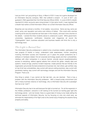 Report Series 9
Lest you think I am just picking on Sony, in March of 2011 it was not a game developer but
an Information Security company, RSA, that suffered a breach. In June of 2011, you
guessed it: RSA appointed their first Chief Security Officer (CSO). In June of 2012 LinkedIn
reported 6.5 million accounts were compromised. In that same month, it was reported that
LinkedIn had neither a Chief Information Officer nor a Chief Information Security Officer.
Breaches are now almost a monthly—if not weekly—occurrence. Some are big, some are
small, some cost reputation and some cost millions of dollars. One could write volumes
covering all the security breaches we have seen in this industry, and even more volumes on
the details. I picked the three incidents above to underscore a point. While government,
universities, legislatures, certification industries and magazines all sound the
“Cybergeddon” alarm, business education and business leaders still think this is only a
technology issue.
The Light is Burned Out
The Information Security professional is asked to be a business enabler, participate in all
new projects (if he/she is lucky), understand code weaknesses, monitor everything
involving information access and movement, put in place the proper protections be it
software or hardware related, find all corporate technology assets and their vulnerabilities,
interface with other companies in a secure manner, provide secure anywhere/anytime
access to everything, defend against attacks from around the globe, classify data and
systems, review all logs, practice incident response, create policies that are friendly to the
organization yet provide the best protections to business risk, train others, get certified, stay
on top of all new vulnerabilities, stay current with secure coding practices, stay current with
penetration testing, stay current with technology changes and sell the Information Security
Program. That’s a lot.
One thing is certain: if you cannot do that last item, you are doomed. That is truly a
problem with the Information Security profession. With a breach-a-day environment and
with a heavy business reliance on technology, why is Information Security still a paradigm
that has to be “sold”?
Information Security has to be sold because the light is burned out. For all the expansion in
the InfoSec profession, everyone is still looking at the burned out landing gear light (the
technology alone). Let’s be honest: there is a good deal of money to be made selling the
technical aspects of Information Security, but by focusing on only one small area, we
eliminate the responsibility of the flight crew to the overall duty of keeping the airplane flying
properly and safely.
 