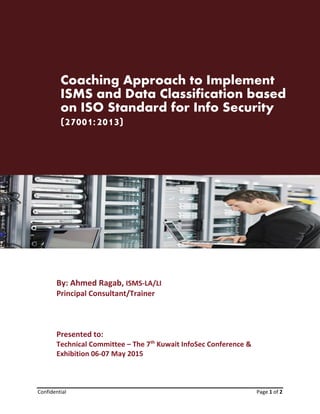 Concept Paper: Coaching Approach to Implement ISMS and Data Classification based on
ISO Standard for Info Security (27001:2013)
Confidential Page 1 of 2
Coaching Approach to Implement
ISMS and Data Classification based
on ISO Standard for Info Security
(27001:2013)
By: Ahmed Ragab, ISMS-LA/LI
Principal Consultant/Trainer
Presented to:
Technical Committee – The 7th
Kuwait InfoSec Conference &
Exhibition 06-07 May 2015
 