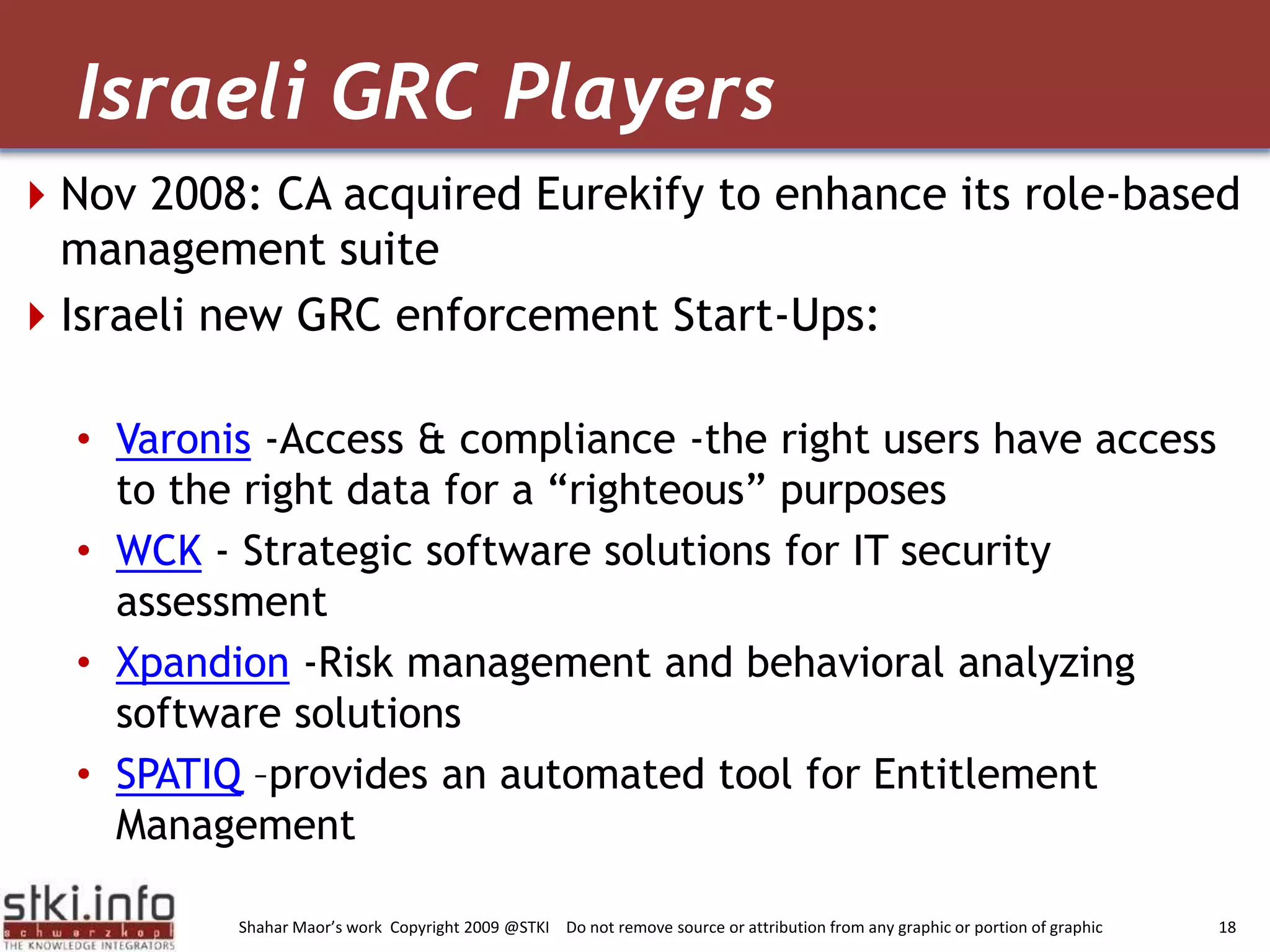 Nov 2008: CA acquired Eurekify to enhance its role-based management suiteIsraeli new GRC enforcement Start-Ups:Varonis -Access & compliance -the right users have access to the right data for a “righteous” purposes WCK - Strategic software solutions for IT security assessment Xpandion -Risk management and behavioral analyzing software solutions SPATIQ –provides an automated tool for Entitlement Management Israeli GRC Players