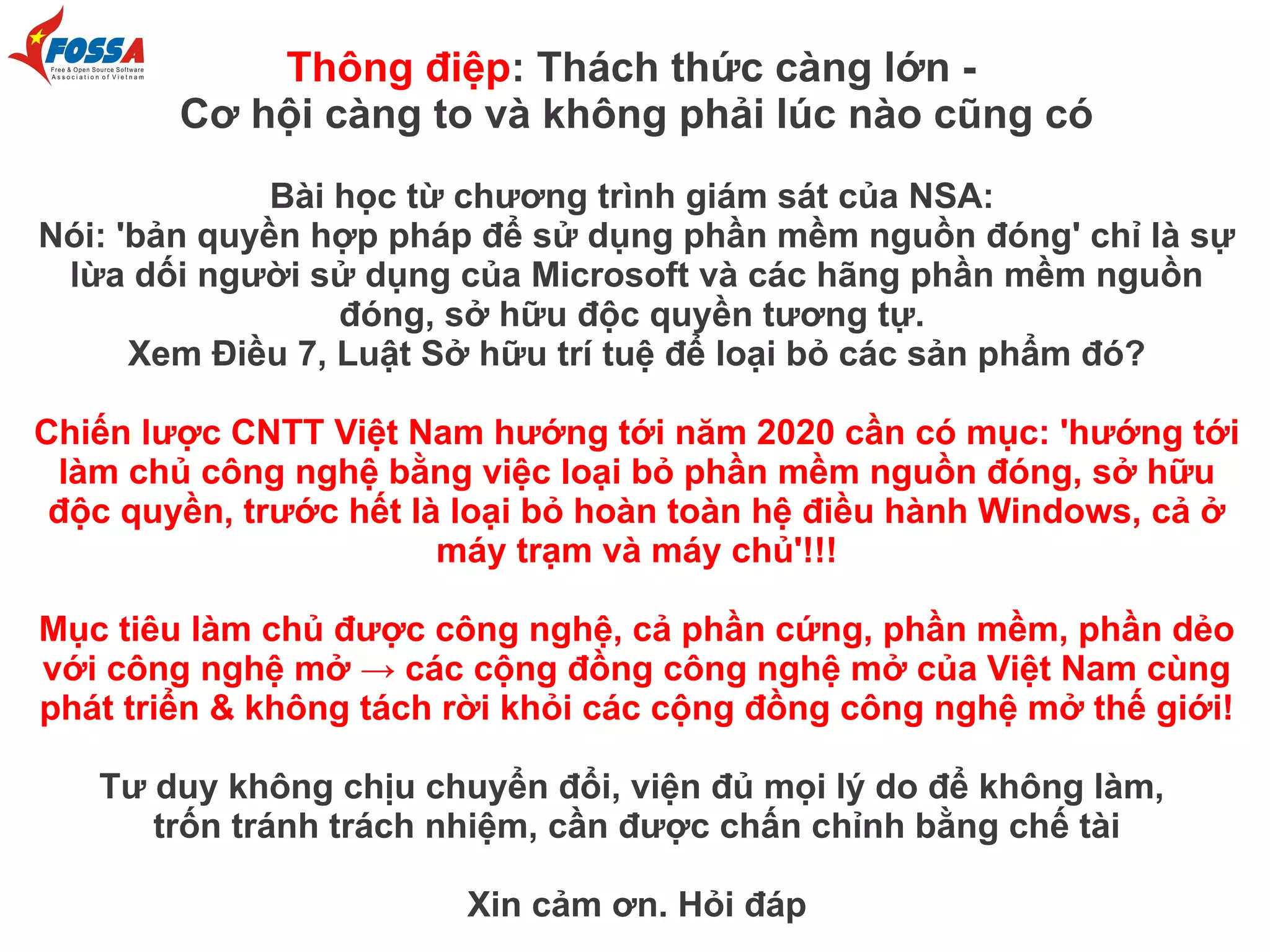 Thông điệp: Thách thức càng lớn Cơ hội càng to và không phải lúc nào cũng có
Bài học từ chương trình giám sát của NSA:
Nói: 'bản quyền hợp pháp để sử dụng phần mềm nguồn đóng' chỉ là sự
lừa dối người sử dụng của Microsoft và các hãng phần mềm nguồn
đóng, sở hữu độc quyền tương tự.
Xem Điều 7, Luật Sở hữu trí tuệ để loại bỏ các sản phẩm đó?
Chiến lược CNTT Việt Nam hướng tới năm 2020 cần có mục: 'hướng tới
làm chủ công nghệ bằng việc loại bỏ phần mềm nguồn đóng, sở hữu
độc quyền, trước hết là loại bỏ hoàn toàn hệ điều hành Windows, cả ở
máy trạm và máy chủ'!!!
Mục tiêu làm chủ được công nghệ, cả phần cứng, phần mềm, phần dẻo
với công nghệ mở → các cộng đồng công nghệ mở của Việt Nam cùng
phát triển & không tách rời khỏi các cộng đồng công nghệ mở thế giới!
Tư duy không chịu chuyển đổi, viện đủ mọi lý do để không làm,
trốn tránh trách nhiệm, cần được chấn chỉnh bằng chế tài
Xin cảm ơn. Hỏi đáp

 