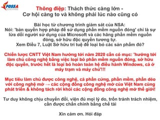 Thông điệp: Thách thức càng lớn -
Cơ hội càng to và không phải lúc nào cũng có
Bài học từ chương trình giám sát của NSA:
Nói: 'bản quyền hợp pháp để sử dụng phần mềm nguồn đóng' chỉ là sự
lừa dối người sử dụng của Microsoft và các hãng phần mềm nguồn
đóng, sở hữu độc quyền tương tự.
Xem Điều 7, Luật Sở hữu trí tuệ để loại bỏ các sản phẩm đó?
Chiến lược CNTT Việt Nam hướng tới năm 2020 cần có mục: 'hướng tới
làm chủ công nghệ bằng việc loại bỏ phần mềm nguồn đóng, sở hữu
độc quyền, trước hết là loại bỏ hoàn toàn hệ điều hành Windows, cả ở
máy trạm và máy chủ'!!!
Mục tiêu làm chủ được công nghệ, cả phần cứng, phần mềm, phần dẻo
với công nghệ mở → các cộng đồng công nghệ mở của Việt Nam cùng
phát triển & không tách rời khỏi các cộng đồng công nghệ mở thế giới!
Tư duy không chịu chuyển đổi, viện đủ mọi lý do, trốn tránh trách nhiệm,
cần được chấn chỉnh bằng chế tài
Xin cảm ơn. Hỏi đáp
 