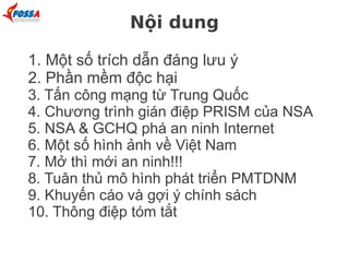 Nội dung
1. Một số trích dẫn đáng lưu ý
2. Phần mềm độc hại
3. Tấn công mạng từ Trung Quốc
4. Chương trình gián điệp PRISM của NSA
5. NSA & GCHQ phá an ninh Internet
6. Một số hình ảnh về Việt Nam
7. Mở thì mới an ninh!!!
8. Tuân thủ mô hình phát triển PMTDNM
9. Khuyến cáo và gợi ý chính sách
10. Thông điệp tóm tắt
 