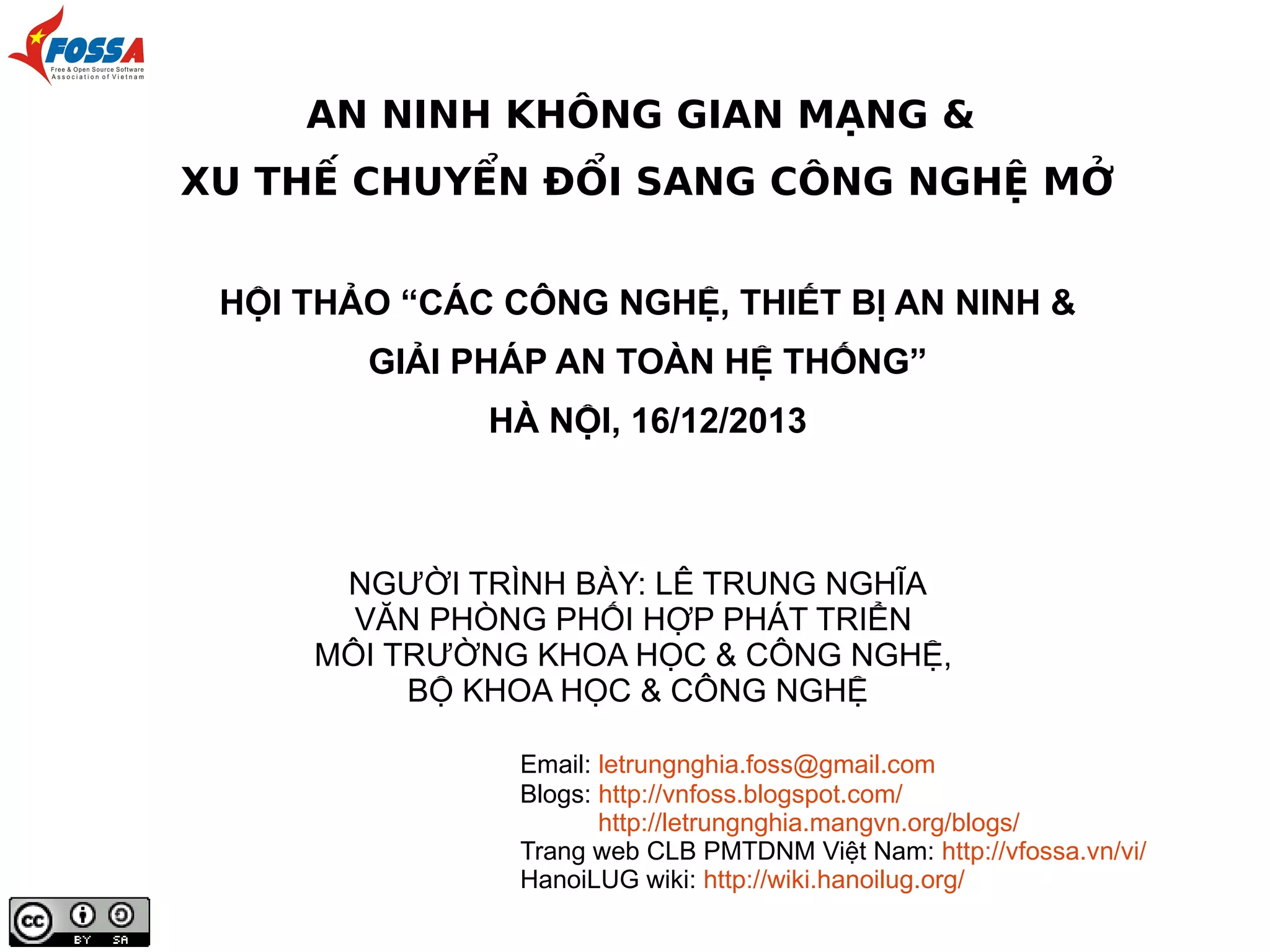 AN NINH KHÔNG GIAN MẠNG &
XU THẾ CHUYỂN ĐỔI SANG CÔNG NGHỆ MỞ
HỘI THẢO “CÁC CÔNG NGHỆ, THIẾT BỊ AN NINH &
GIẢI PHÁP AN TOÀN HỆ THỐNG”
HÀ NỘI, 16/12/2013

NGƯỜI TRÌNH BÀY: LÊ TRUNG NGHĨA
VĂN PHÒNG PHỐI HỢP PHÁT TRIỂN
MÔI TRƯỜNG KHOA HỌC & CÔNG NGHỆ,
BỘ KHOA HỌC & CÔNG NGHỆ
Email: letrungnghia.foss@gmail.com
Blogs: http://vnfoss.blogspot.com/
http://letrungnghia.mangvn.org/blogs/
Trang web CLB PMTDNM Việt Nam: http://vfossa.vn/vi/
HanoiLUG wiki: http://wiki.hanoilug.org/

 