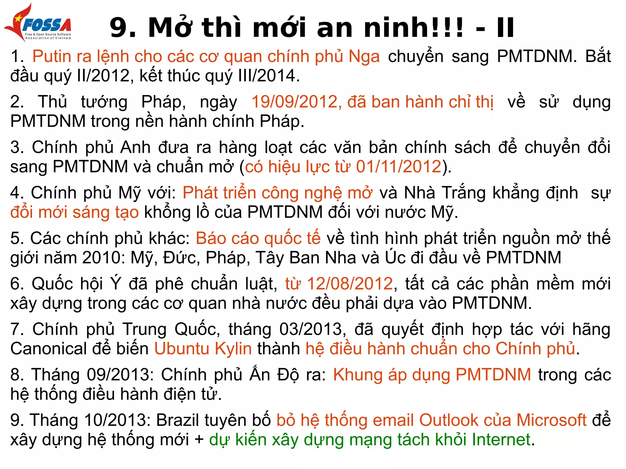 9. Mở thì mới an ninh!!! - II
1. Putin ra lệnh cho các cơ quan chính phủ Nga chuyển sang PMTDNM. Bắt
đầu quý II/2012, kết thúc quý III/2014.
2. Thủ tướng Pháp, ngày 19/09/2012, đã ban hành chỉ thị về sử dụng
PMTDNM trong nền hành chính Pháp.
3. Chính phủ Anh đưa ra hàng loạt các văn bản chính sách để chuyển đổi
sang PMTDNM và chuẩn mở (có hiệu lực từ 01/11/2012).
4. Chính phủ Mỹ với: Phát triển công nghệ mở và Nhà Trắng khẳng định sự
đổi mới sáng tạo khổng lồ của PMTDNM đối với nước Mỹ.
5. Các chính phủ khác: Báo cáo quốc tế về tình hình phát triển nguồn mở thế
giới năm 2010: Mỹ, Đức, Pháp, Tây Ban Nha và Úc đi đầu về PMTDNM
6. Quốc hội Ý đã phê chuẩn luật, từ 12/08/2012, tất cả các phần mềm mới
xây dựng trong các cơ quan nhà nước đều phải dựa vào PMTDNM.
7. Chính phủ Trung Quốc, tháng 03/2013, đã quyết định hợp tác với hãng
Canonical để biến Ubuntu Kylin thành hệ điều hành chuẩn cho Chính phủ.
8. Tháng 09/2013: Chính phủ Ấn Độ ra: Khung áp dụng PMTDNM trong các
hệ thống điều hành điện tử.
9. Tháng 10/2013: Brazil tuyên bố bỏ hệ thống email Outlook của Microsoft để
xây dựng hệ thống mới + dự kiến xây dựng mạng tách khỏi Internet.

 