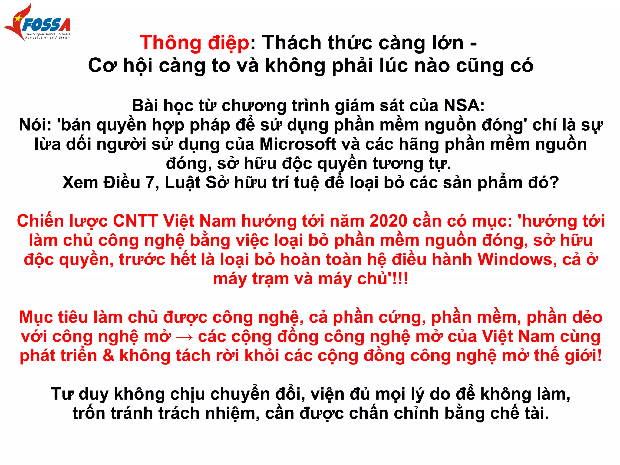 Thông điệp: Thách thức càng lớn Cơ hội càng to và không phải lúc nào cũng có
Bài học từ chương trình giám sát của NSA:
Nói: 'bản quyền hợp pháp để sử dụng phần mềm nguồn đóng' chỉ là sự
lừa dối người sử dụng của Microsoft và các hãng phần mềm nguồn
đóng, sở hữu độc quyền tương tự.
Xem Điều 7, Luật Sở hữu trí tuệ để loại bỏ các sản phẩm đó?
Chiến lược CNTT Việt Nam hướng tới năm 2020 cần có mục: 'hướng tới
làm chủ công nghệ bằng việc loại bỏ phần mềm nguồn đóng, sở hữu
độc quyền, trước hết là loại bỏ hoàn toàn hệ điều hành Windows, cả ở
máy trạm và máy chủ'!!!
Mục tiêu làm chủ được công nghệ, cả phần cứng, phần mềm, phần dẻo
với công nghệ mở → các cộng đồng công nghệ mở của Việt Nam cùng
phát triển & không tách rời khỏi các cộng đồng công nghệ mở thế giới!
Tư duy không chịu chuyển đổi, viện đủ mọi lý do để không làm,
trốn tránh trách nhiệm, cần được chấn chỉnh bằng chế tài.

 