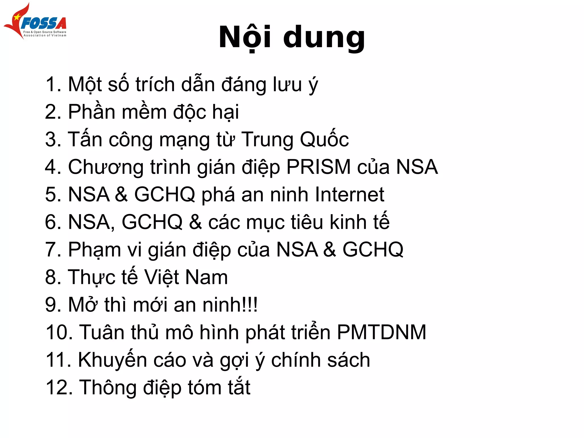 Nội dung
1. Một số trích dẫn đáng lưu ý
2. Phần mềm độc hại
3. Tấn công mạng từ Trung Quốc
4. Chương trình gián điệp PRISM của NSA
5. NSA & GCHQ phá an ninh Internet
6. NSA, GCHQ & các mục tiêu kinh tế
7. Phạm vi gián điệp của NSA & GCHQ
8. Thực tế Việt Nam
9. Mở thì mới an ninh!!!
10. Tuân thủ mô hình phát triển PMTDNM
11. Khuyến cáo và gợi ý chính sách
12. Thông điệp tóm tắt

 